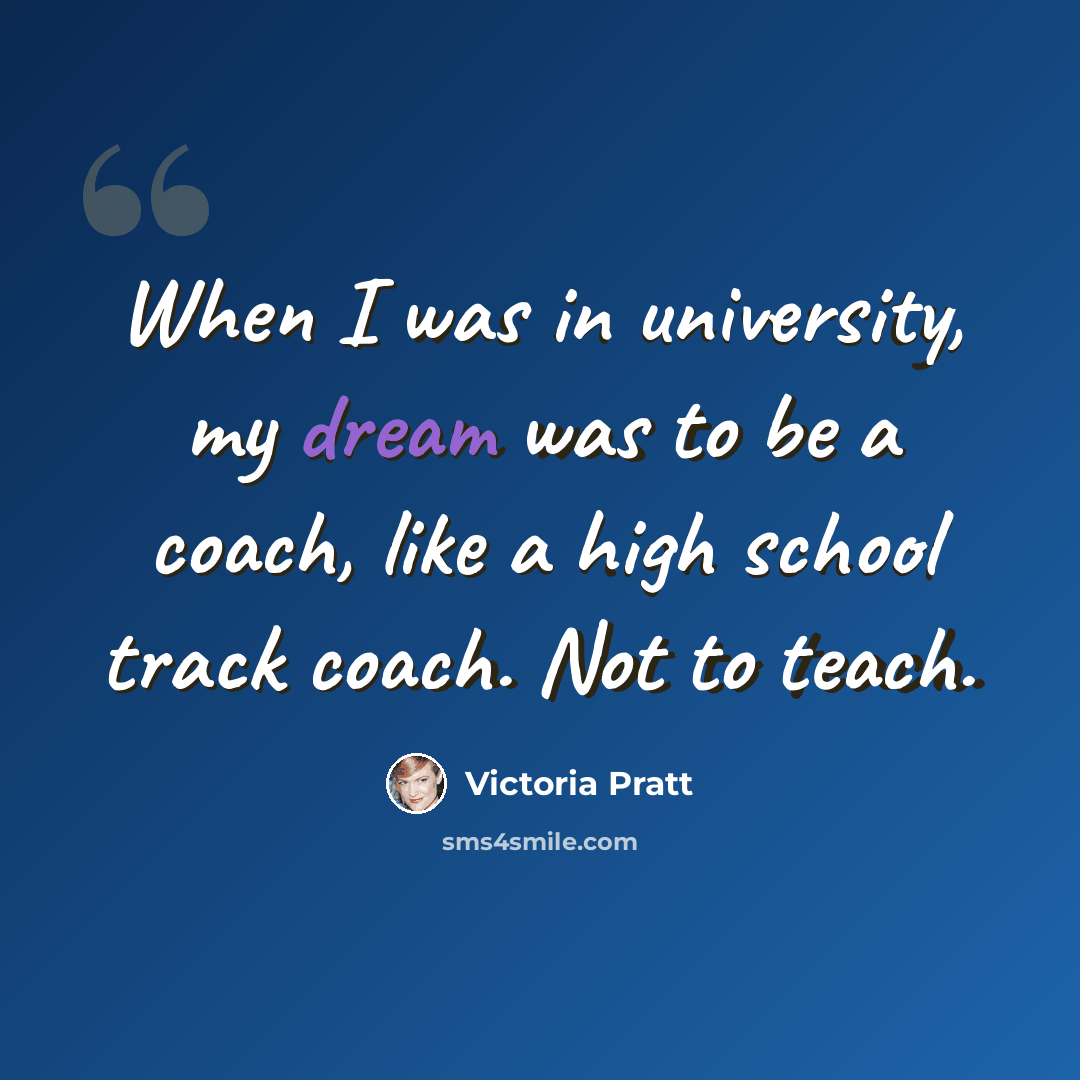“When I was in university, my dream was to be a coach, like a high school track coach. Not to teach.” quote by Victoria Pratt