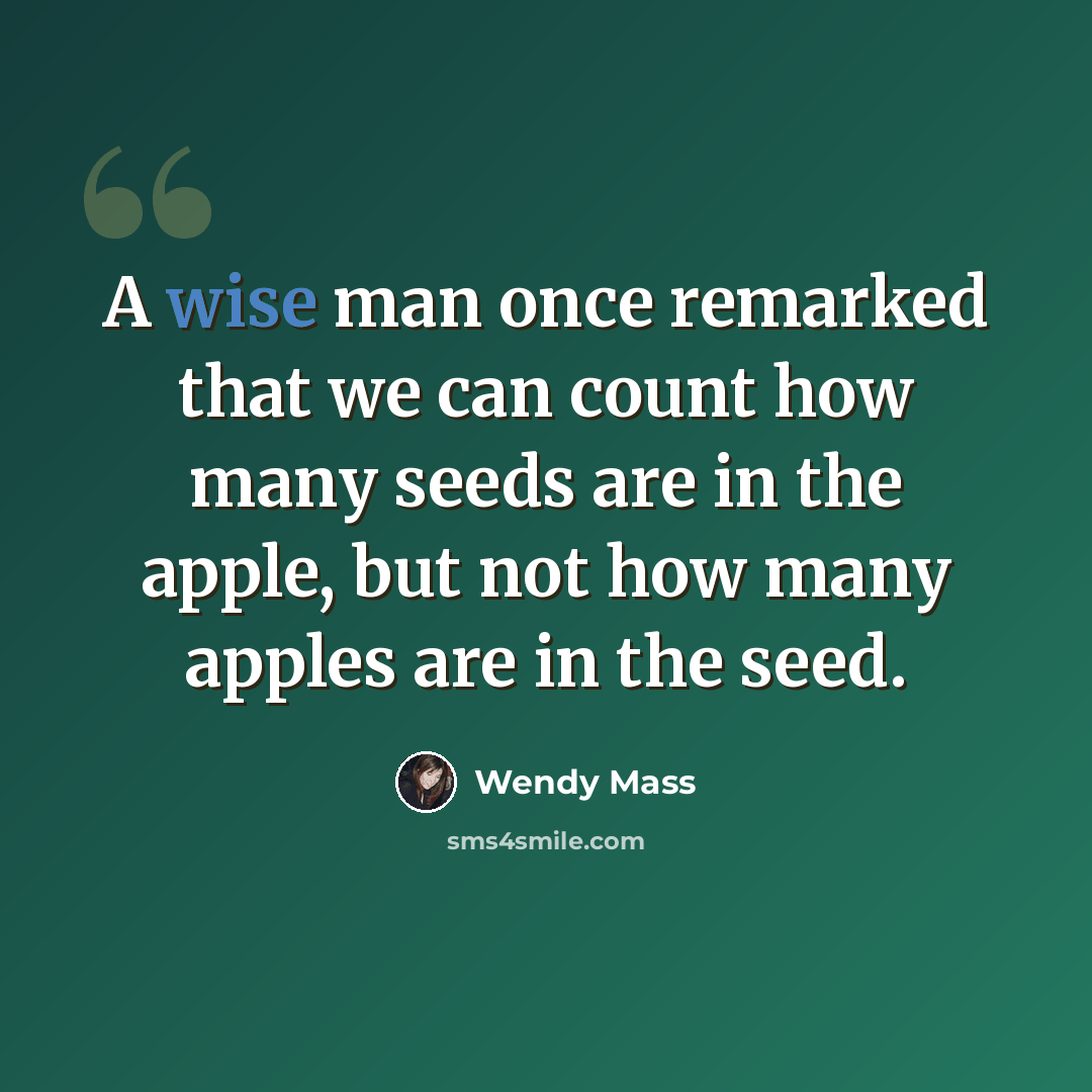 “A wise man once remarked that we can count how many seeds are in the apple, but not how many apples are in the seed.” quote by Wendy Mass