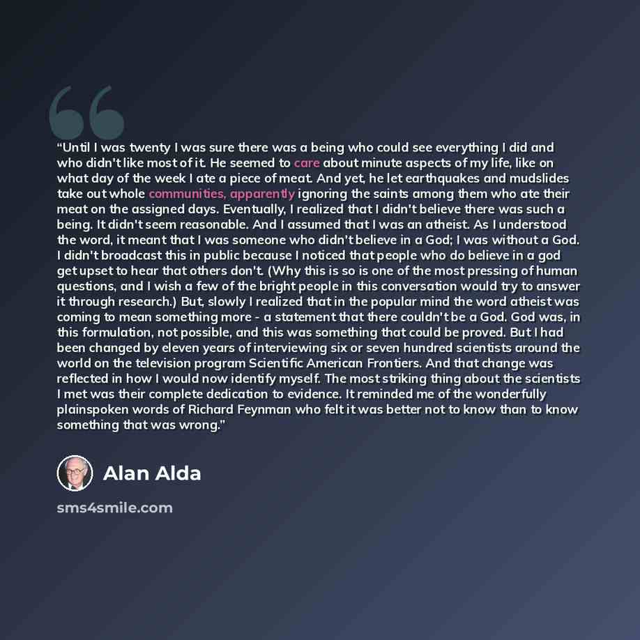 “Until I was twenty I was sure there was a being who could see everything I did and who didn't like most of it. He seemed to care about minute aspects of my life, like on what day of the week I ate a piece of meat. And yet, he let earthquakes and mudslides take out whole communities, apparently…” quote by Alan Alda