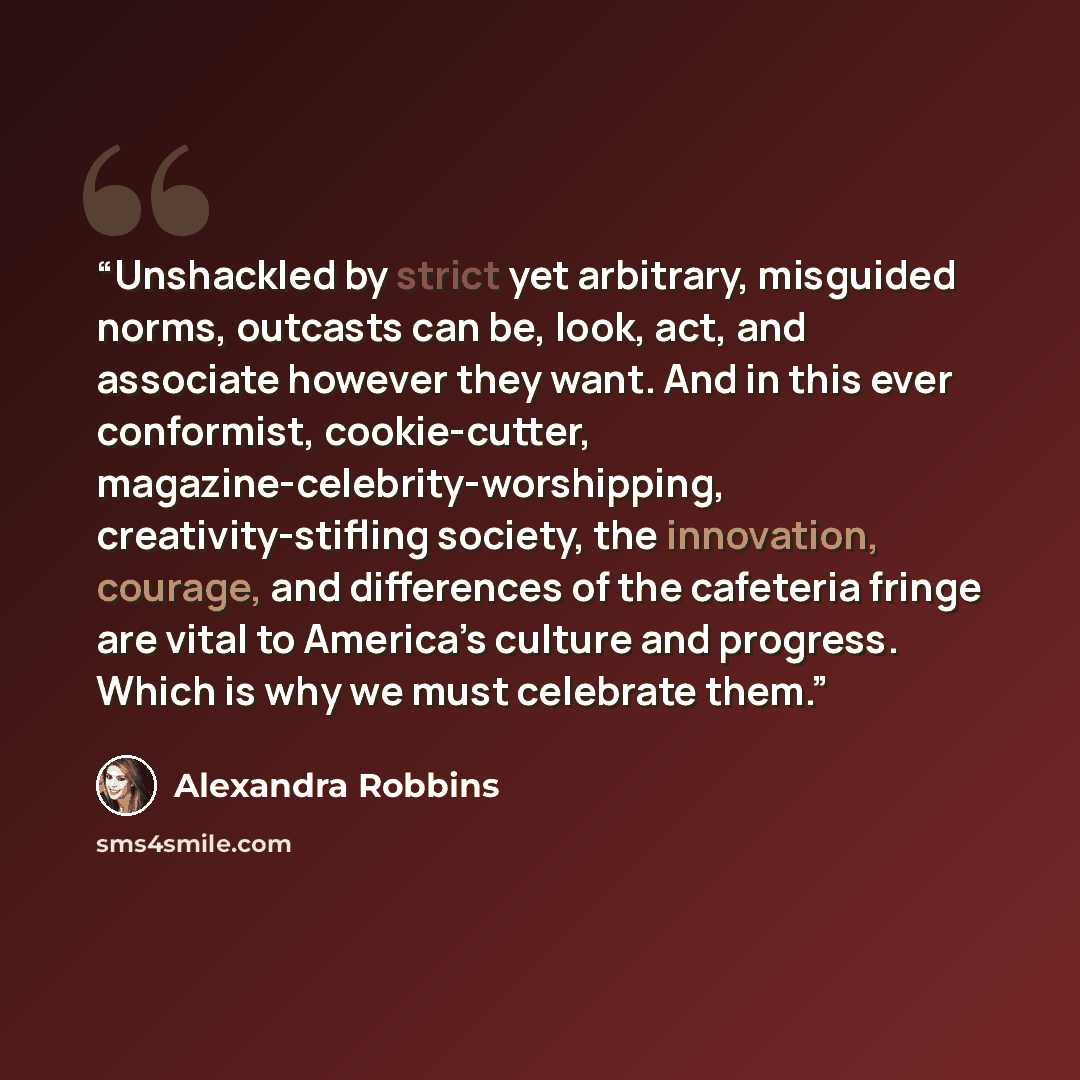 “Unshackled by strict yet arbitrary, misguided norms, outcasts can be, look, act, and associate however they want. And in this ever conformist, cookie-cutter, magazine-celebrity-worshipping, creativity-stifling society, the innovation, courage, and differences of the cafeteria fringe are vital to…” quote by Alexandra Robbins