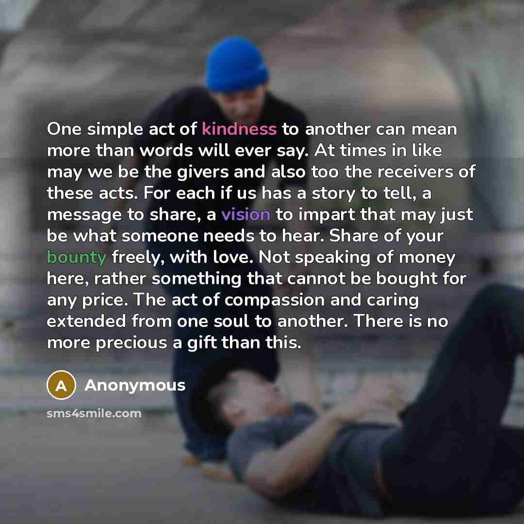“One simple act of kindness to another can mean more than words will ever say. At times in like may we be the givers and also too the receivers of these acts. For each if us has a story to tell, a message to share, a vision to impart that may just be what someone needs to hear. Share of your bounty…” quote by Anonymous