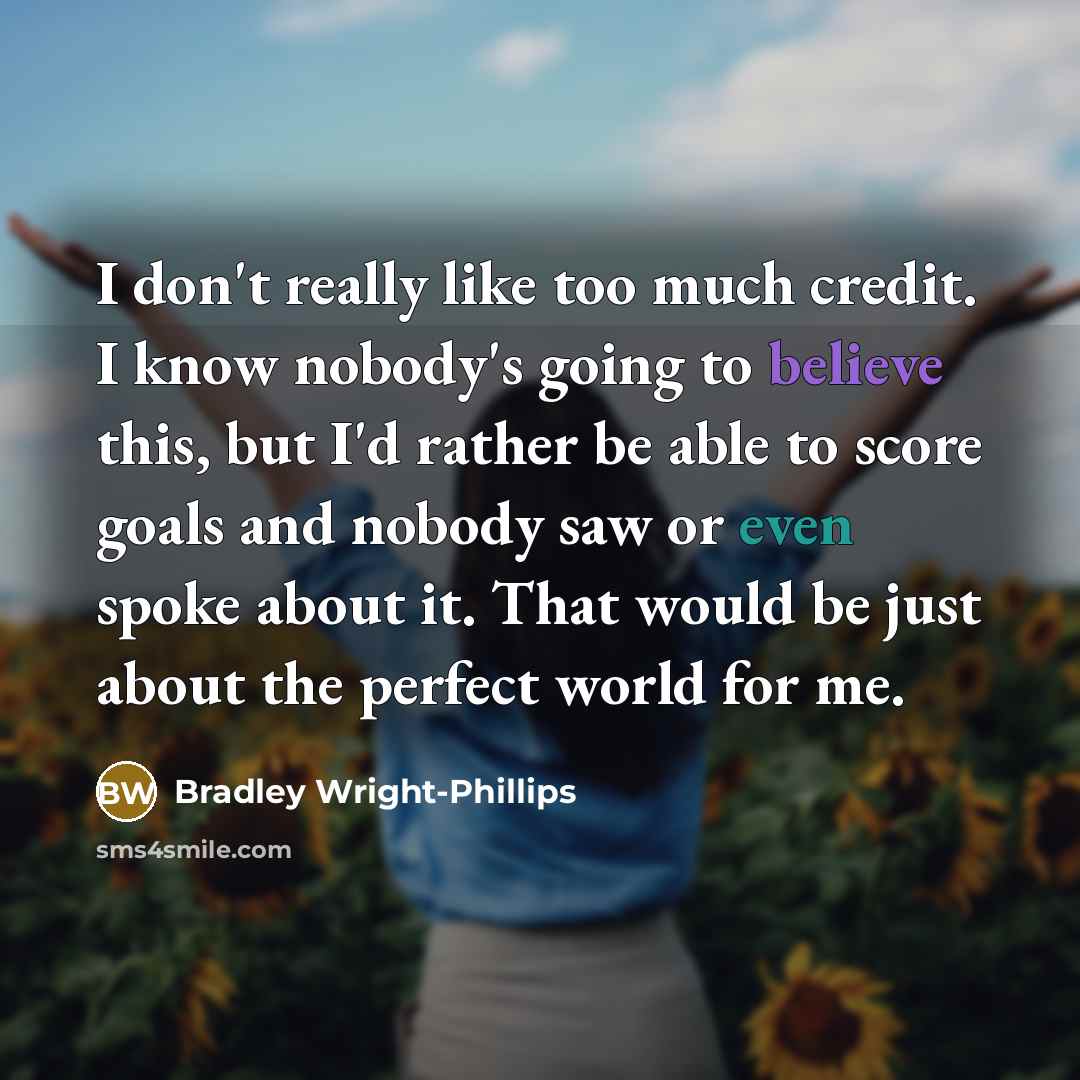 “I don't really like too much credit. I know nobody's going to believe this, but I'd rather be able to score goals and nobody saw or even spoke about it. That would be just about the perfect world for me.” quote by Bradley Wright-Phillips