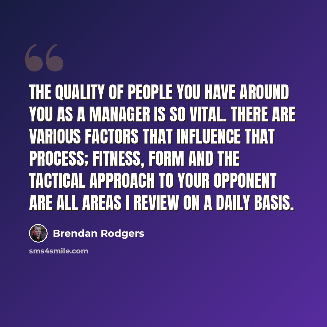 “The quality of people you have around you as a manager is so vital. There are various factors that influence that process; fitness, form and the tactical approach to your opponent are all areas I review on a daily basis.” quote by Brendan Rodgers