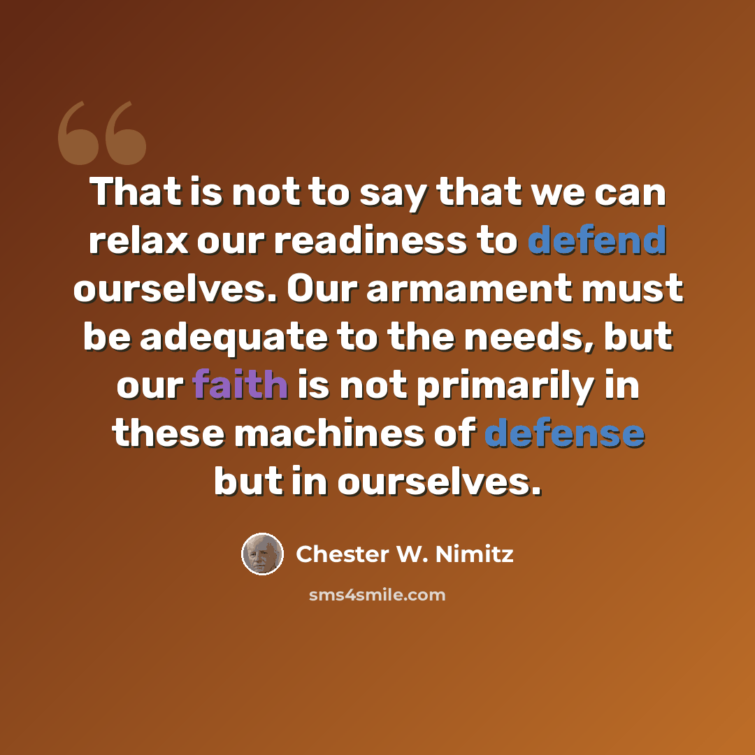 “That is not to say that we can relax our readiness to defend ourselves. Our armament must be adequate to the needs, but our faith is not primarily in these machines of defense but in ourselves.” quote by Chester W. Nimitz
