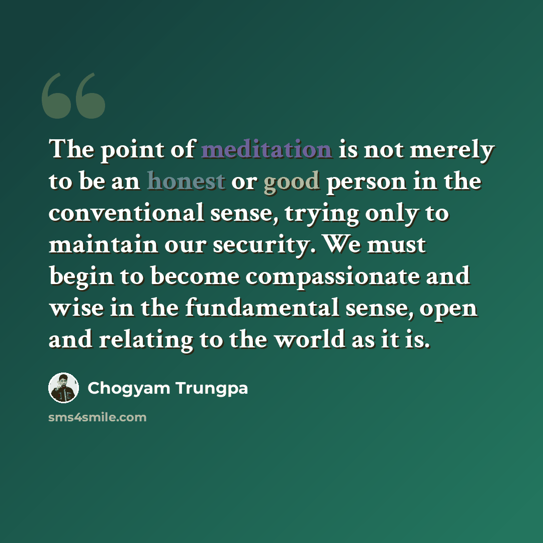 “The point of meditation is not merely to be an honest or good person in the conventional sense, trying only to maintain our security. We must begin to become compassionate and wise in the fundamental sense, open and relating to the world as it is.” quote by Chogyam Trungpa