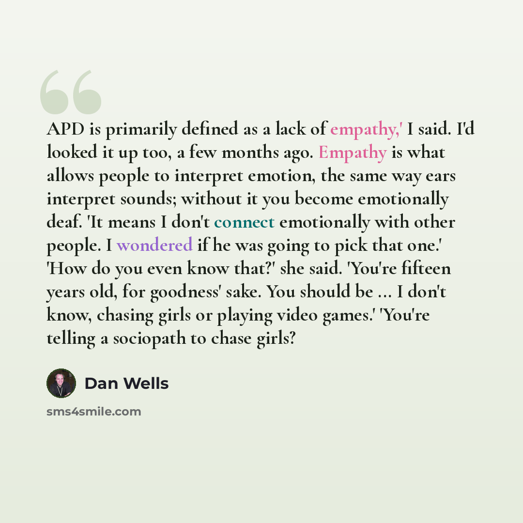 “APD is primarily defined as a lack of empathy,' I said. I'd looked it up too, a few months ago. Empathy is what allows people to interpret emotion, the same way ears interpret sounds; without it you become emotionally deaf. 'It means I don't connect emotionally with other people. I wondered if he…” quote by Dan Wells