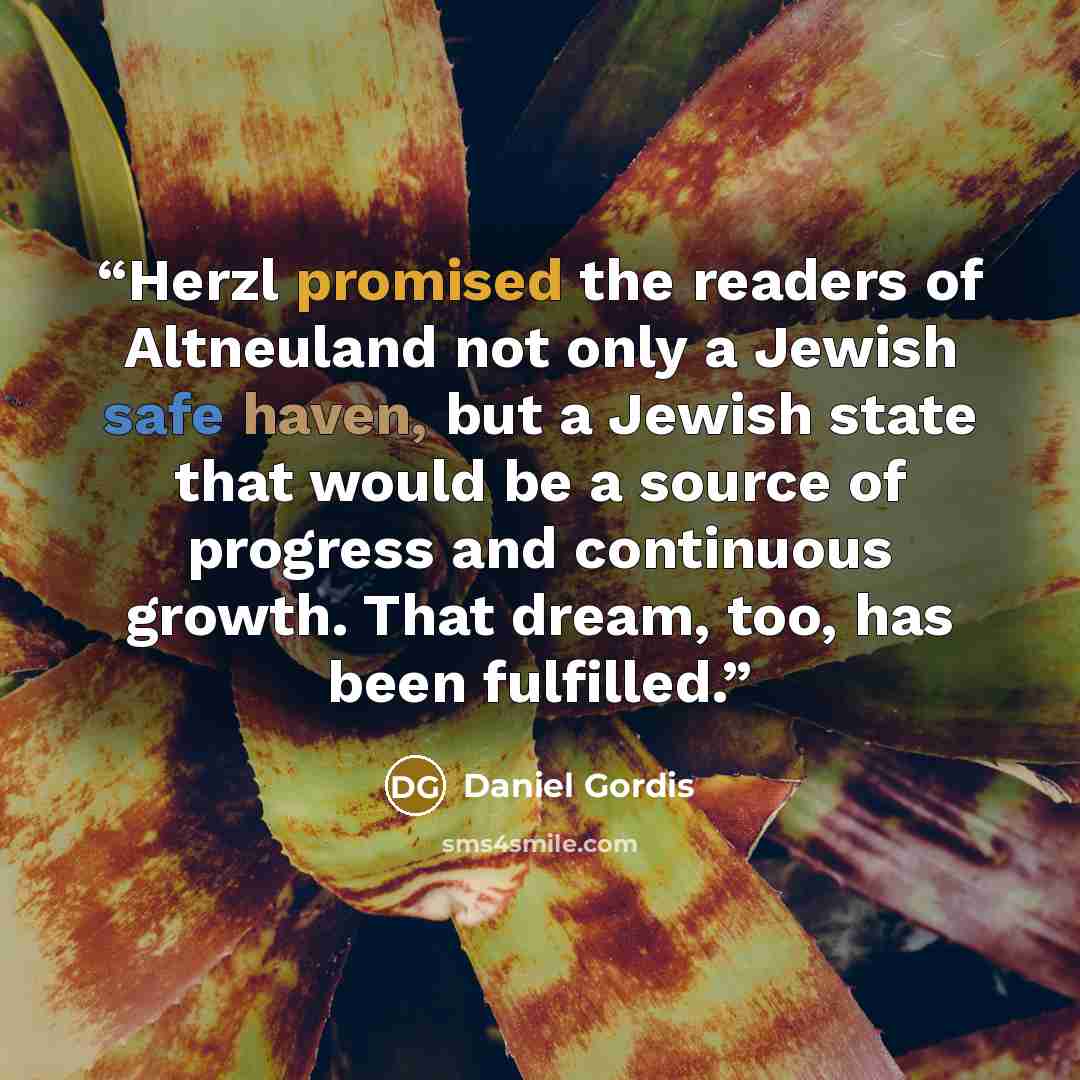 “Herzl promised the readers of Altneuland not only a Jewish safe haven, but a Jewish state that would be a source of progress and continuous growth. That dream, too, has been fulfilled.” quote by Daniel Gordis