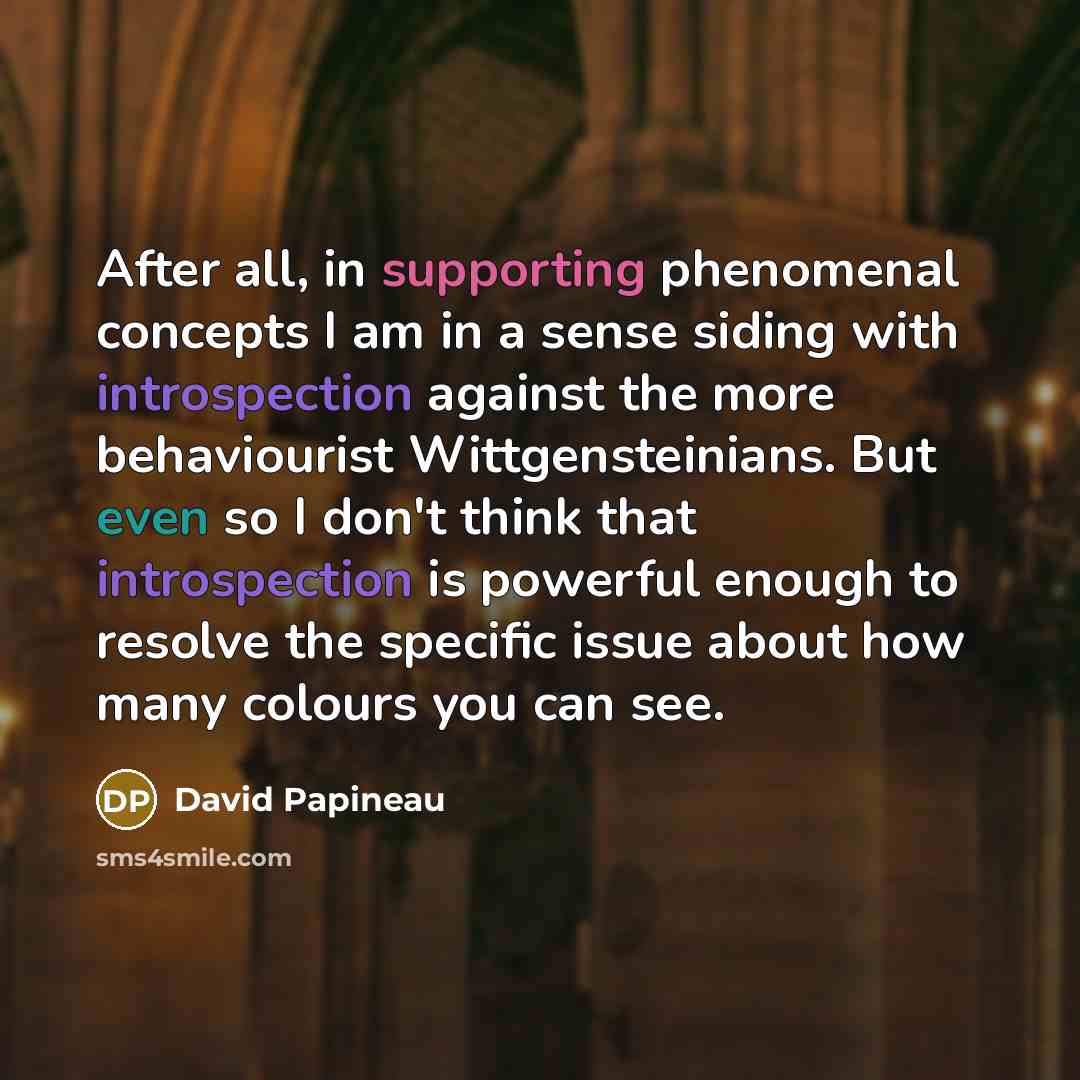 “After all, in supporting phenomenal concepts I am in a sense siding with introspection against the more behaviourist Wittgensteinians. But even so I don't think that introspection is powerful enough to resolve the specific issue about how many colours you can see.” quote by David Papineau