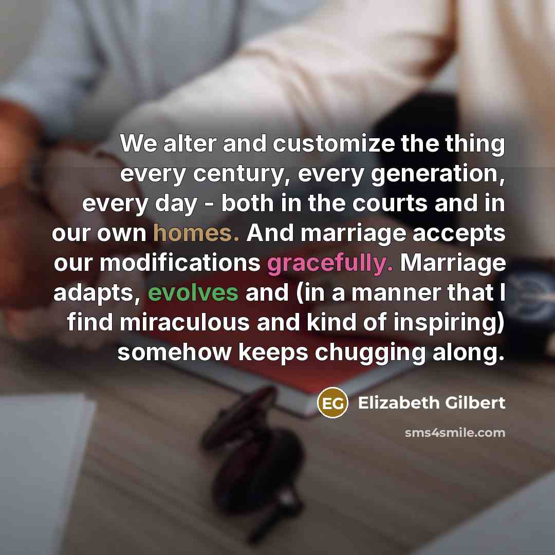 “We alter and customize the thing every century, every generation, every day - both in the courts and in our own homes. And marriage accepts our modifications gracefully. Marriage adapts, evolves and (in a manner that I find miraculous and kind of inspiring) somehow keeps chugging along.” quote by Elizabeth Gilbert