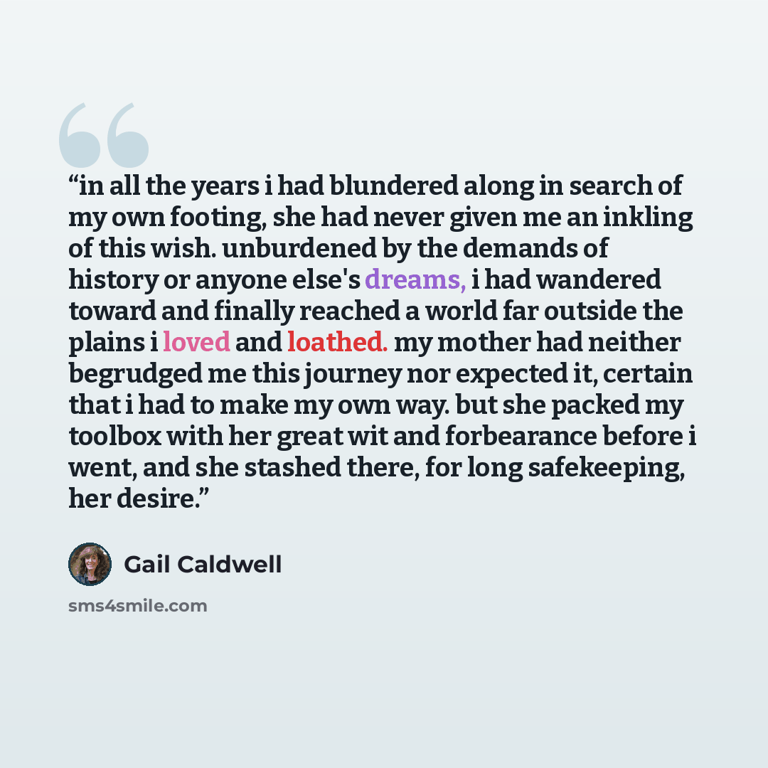 “in all the years i had blundered along in search of my own footing, she had never given me an inkling of this wish. unburdened by the demands of history or anyone else's dreams, i had wandered toward and finally reached a world far outside the plains i loved and loathed. my mother had neither…” quote by Gail Caldwell