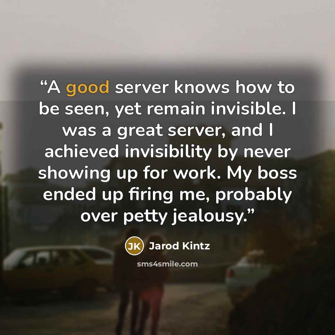“A good server knows how to be seen, yet remain invisible. I was a great server, and I achieved invisibility by never showing up for work. My boss ended up firing me, probably over petty jealousy.” quote by Jarod Kintz