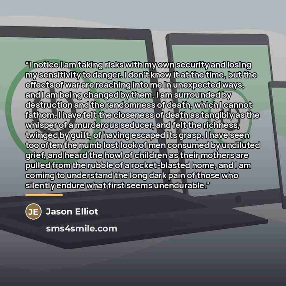 “I notice I am taking risks with my own security and losing my sensitivity to danger. I don't know it at the time, but the effects of war are reaching into me in unexpected ways, and I am being changed by them. I am surrounded by destruction and the randomness of death, which I cannot fathom. I…” quote by Jason Elliot