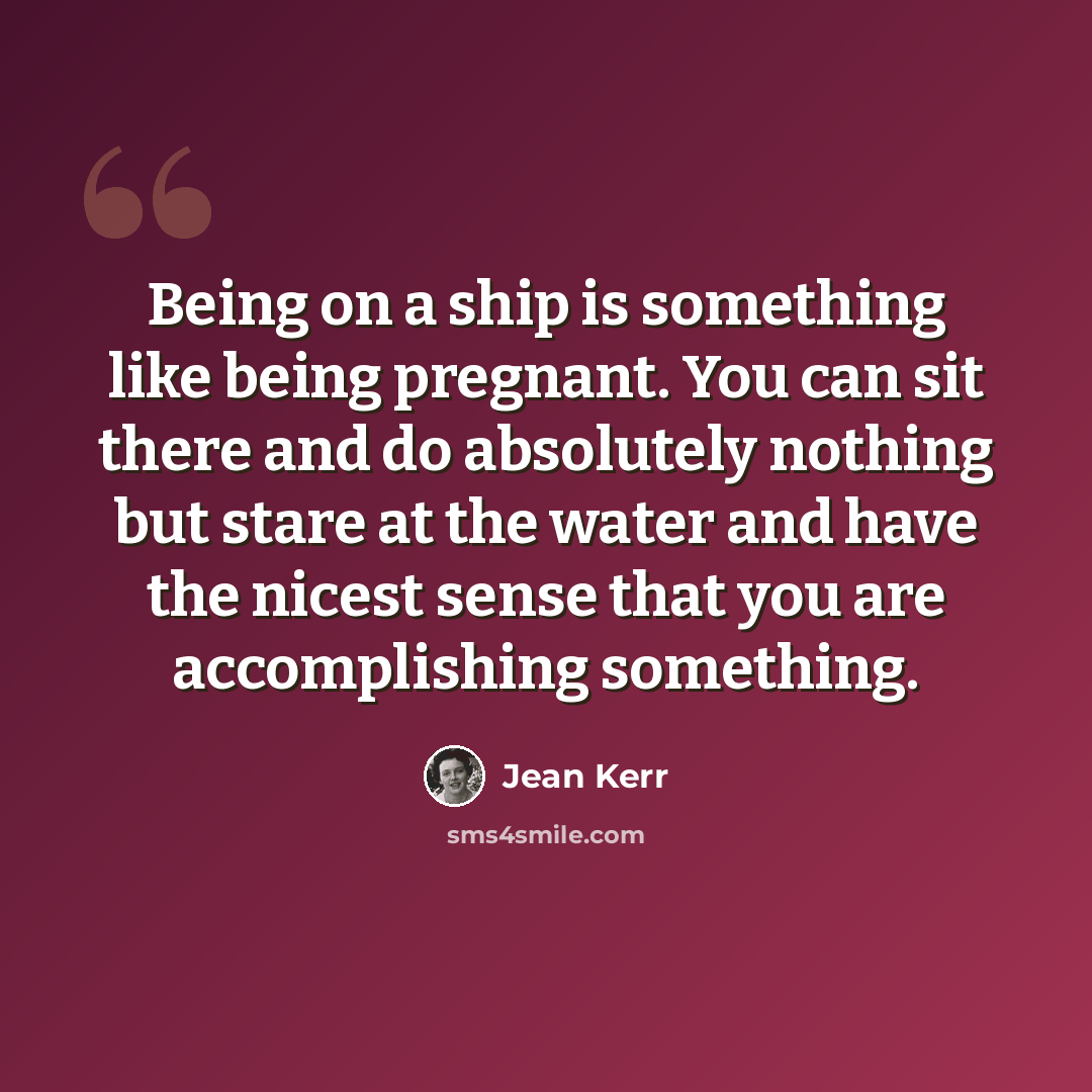 “Being on a ship is something like being pregnant. You can sit there and do absolutely nothing but stare at the water and have the nicest sense that you are accomplishing something.” quote by Jean Kerr