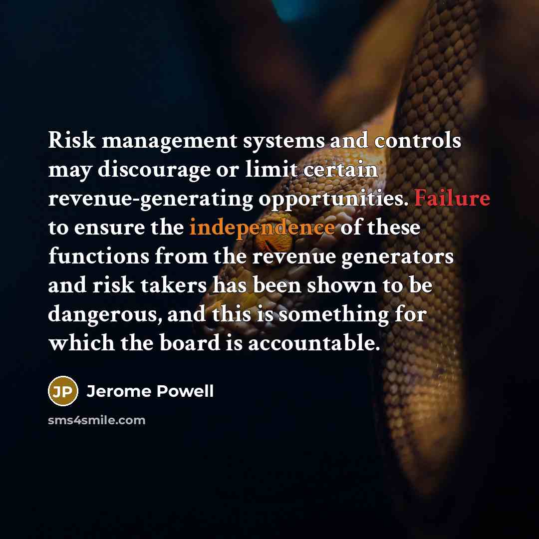 “Risk management systems and controls may discourage or limit certain revenue-generating opportunities. Failure to ensure the independence of these functions from the revenue generators and risk takers has been shown to be dangerous, and this is something for which the board is accountable.” quote by Jerome Powell
