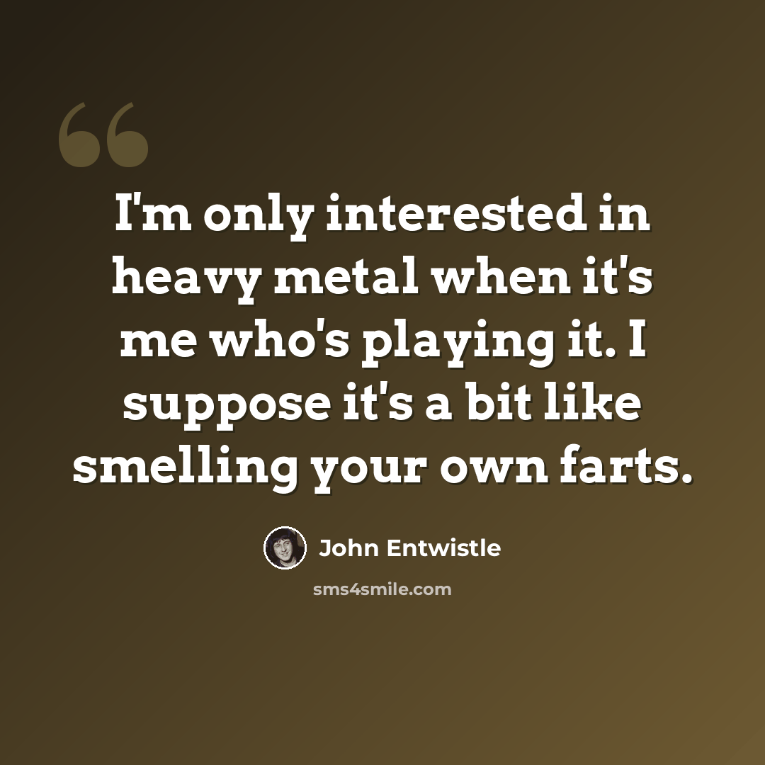 “I'm only interested in heavy metal when it's me who's playing it. I suppose it's a bit like smelling your own farts.” quote by John Entwistle