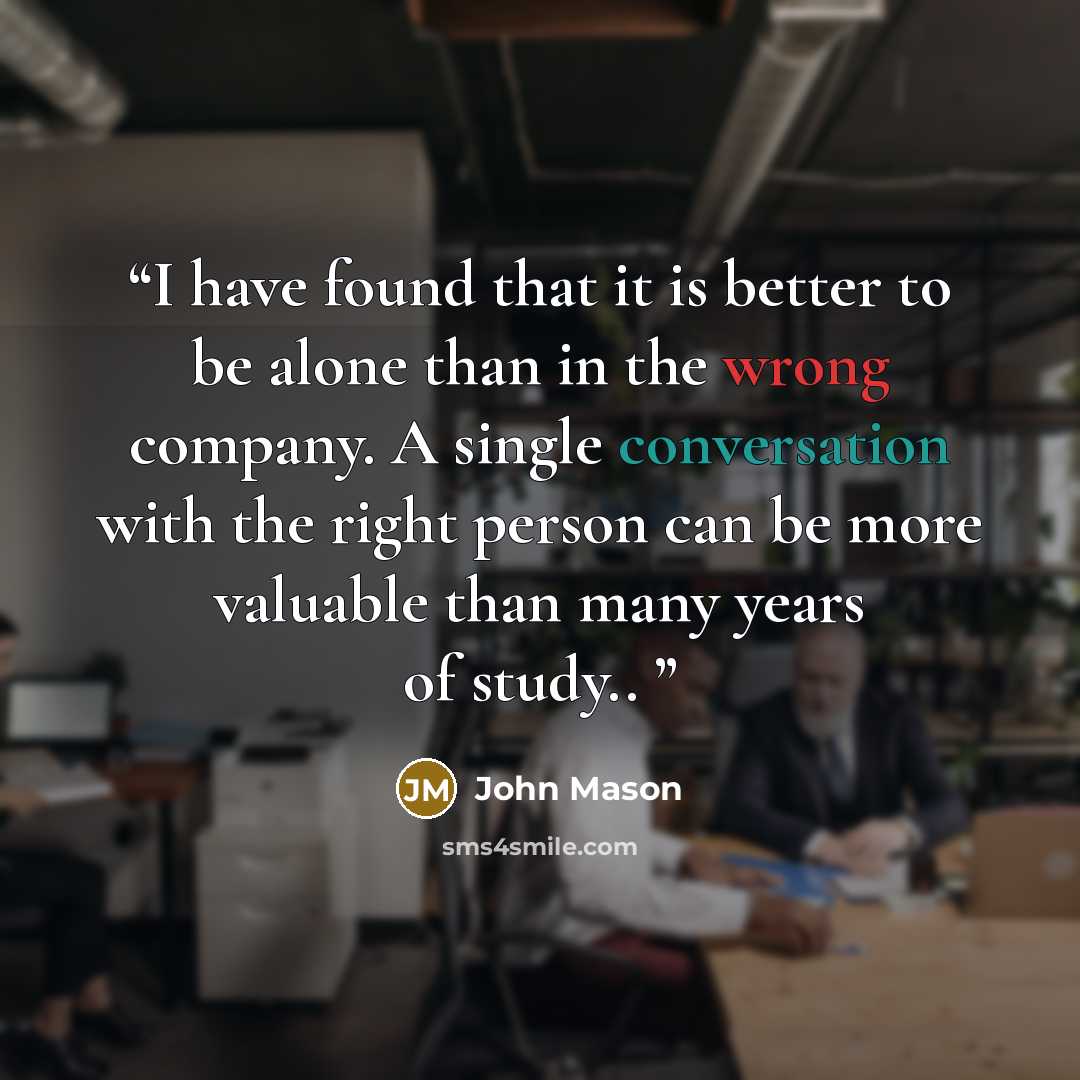 “I have found that it is better to be alone than in the wrong company. A single conversation with the right person can be more valuable than many years of study..” quote by John Mason