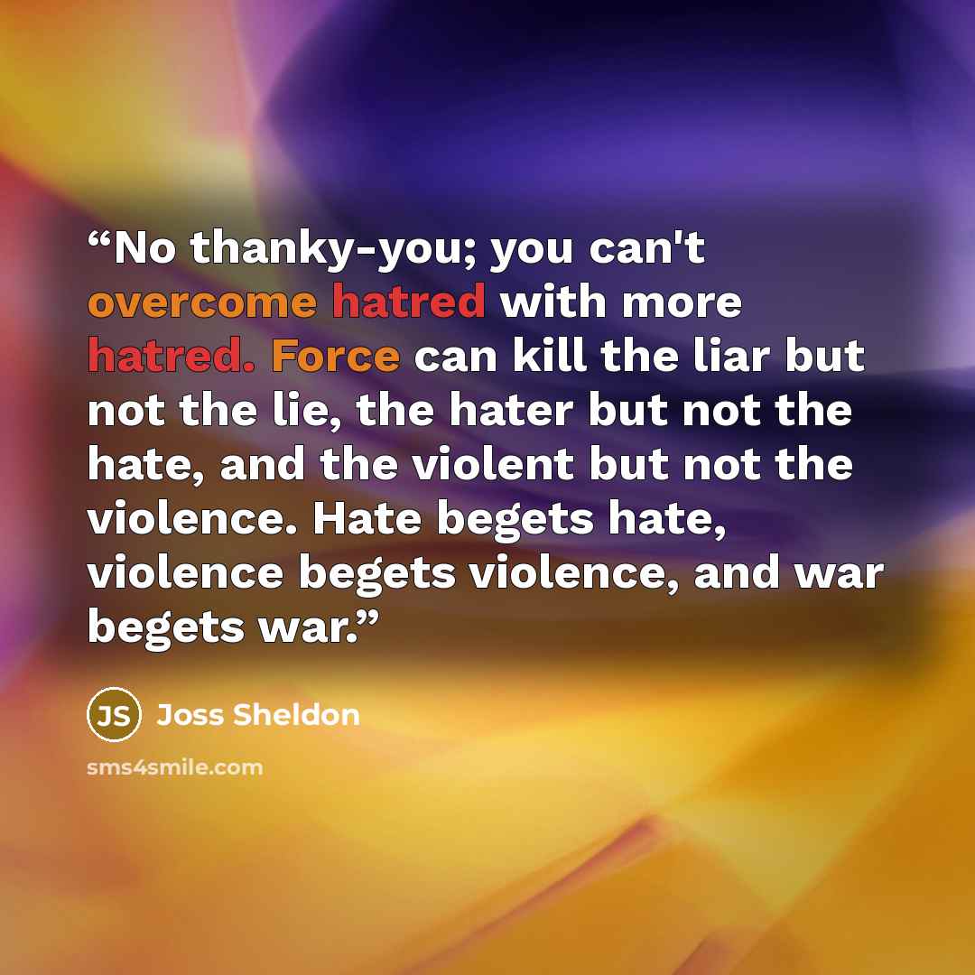 “No thanky-you; you can't overcome hatred with more hatred. Force can kill the liar but not the lie, the hater but not the hate, and the violent but not the violence. Hate begets hate, violence begets violence, and war begets war.” quote by Joss Sheldon