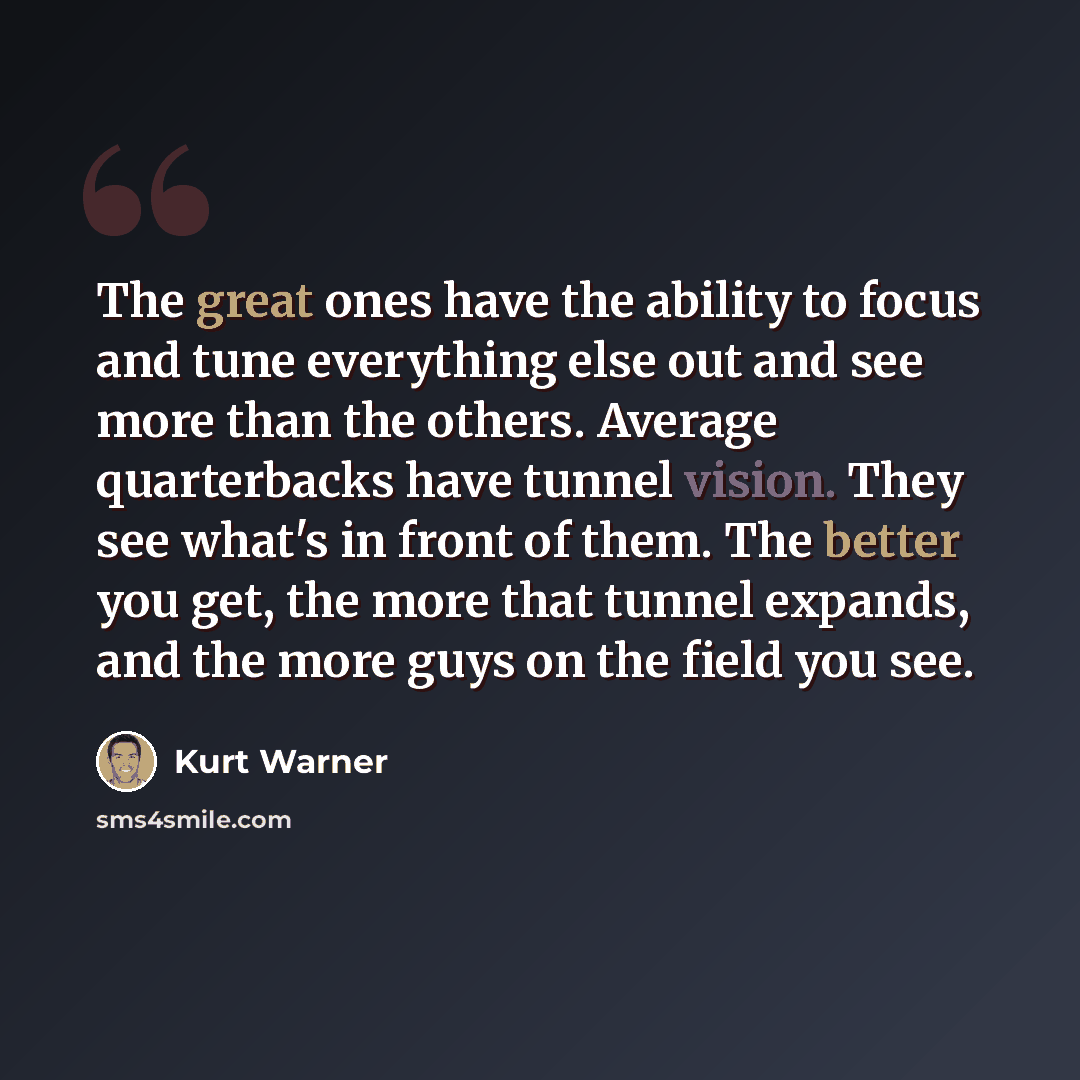 “The great ones have the ability to focus and tune everything else out and see more than the others. Average quarterbacks have tunnel vision. They see what's in front of them. The better you get, the more that tunnel expands, and the more guys on the field you see.” quote by Kurt Warner
