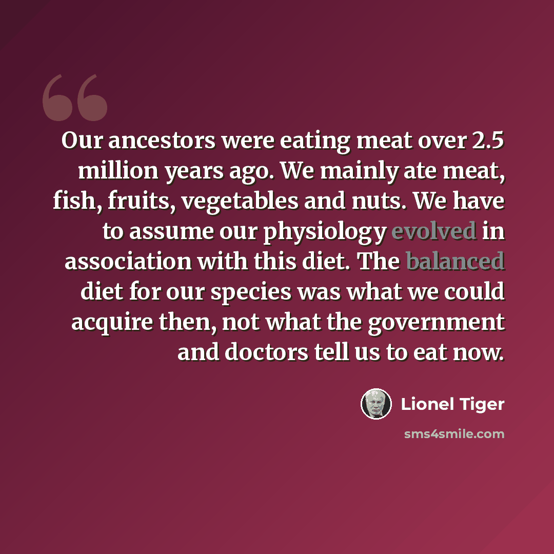 “Our ancestors were eating meat over 2.5 million years ago. We mainly ate meat, fish, fruits, vegetables and nuts. We have to assume our physiology evolved in association with this diet. The balanced diet for our species was what we could acquire then, not what the government and doctors tell us to…” quote by Lionel Tiger