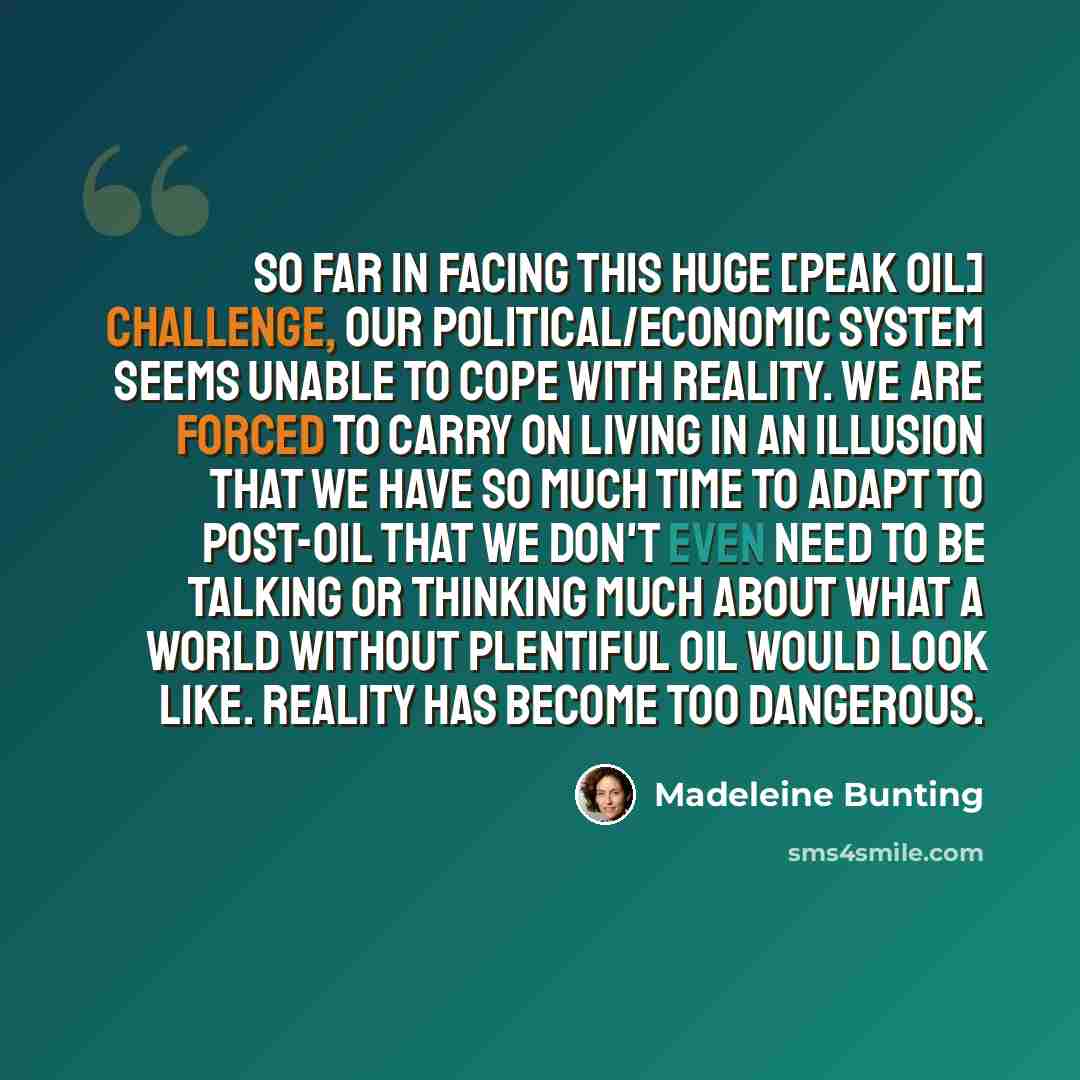 “So far in facing this huge [peak oil] challenge, our political/economic system seems unable to cope with reality. We are forced to carry on living in an illusion that we have so much time to adapt to post-oil that we don't even need to be talking or thinking much about what a world without…” quote by Madeleine Bunting