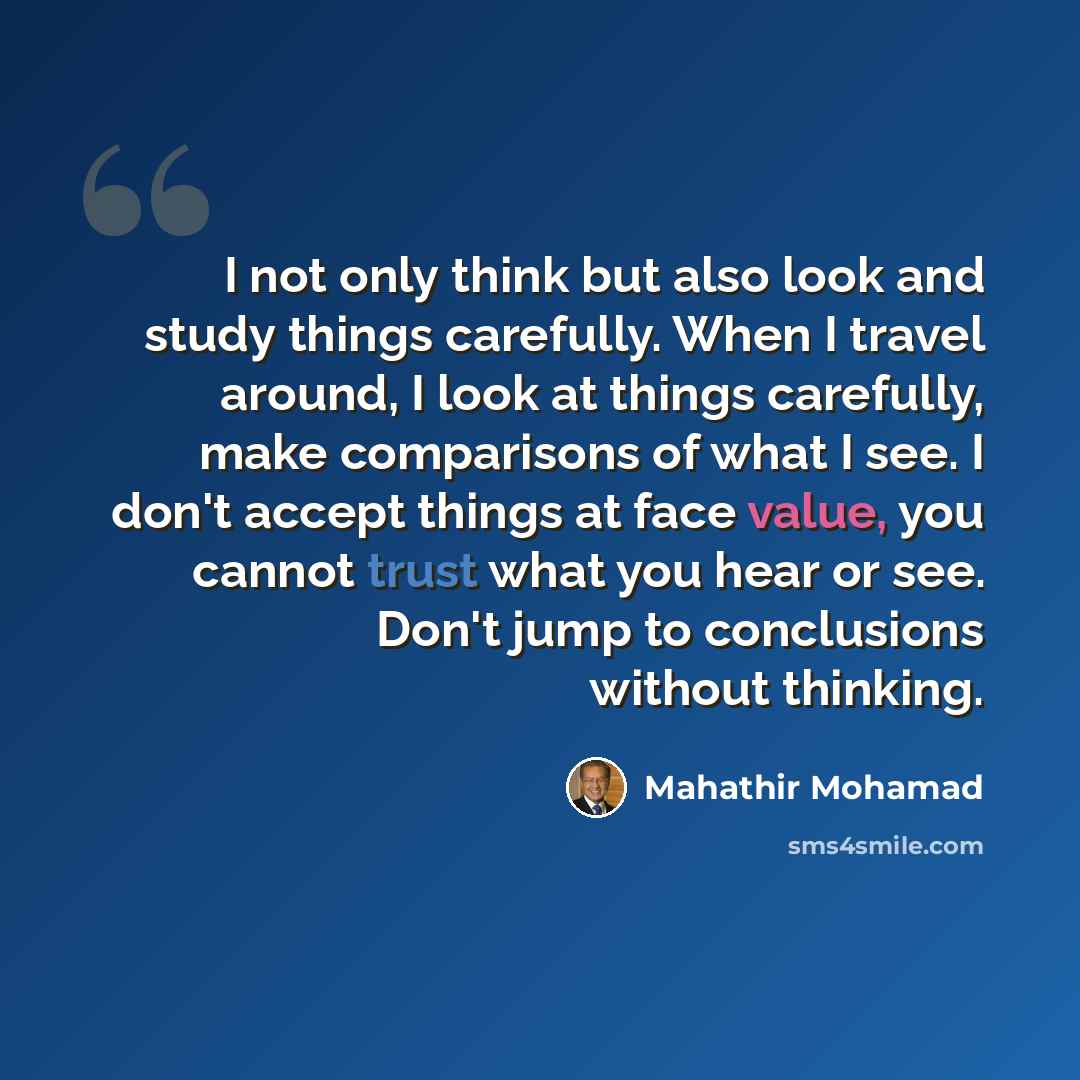 “I not only think but also look and study things carefully. When I travel around, I look at things carefully, make comparisons of what I see. I don't accept things at face value, you cannot trust what you hear or see. Don't jump to conclusions without thinking.” quote by Mahathir Mohamad
