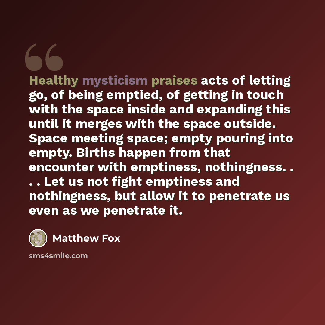 “Healthy mysticism praises acts of letting go, of being emptied, of getting in touch with the space inside and expanding this until it merges with the space outside. Space meeting space; empty pouring into empty. Births happen from that encounter with emptiness, nothingness. . . . Let us not fight…” quote by Matthew Fox