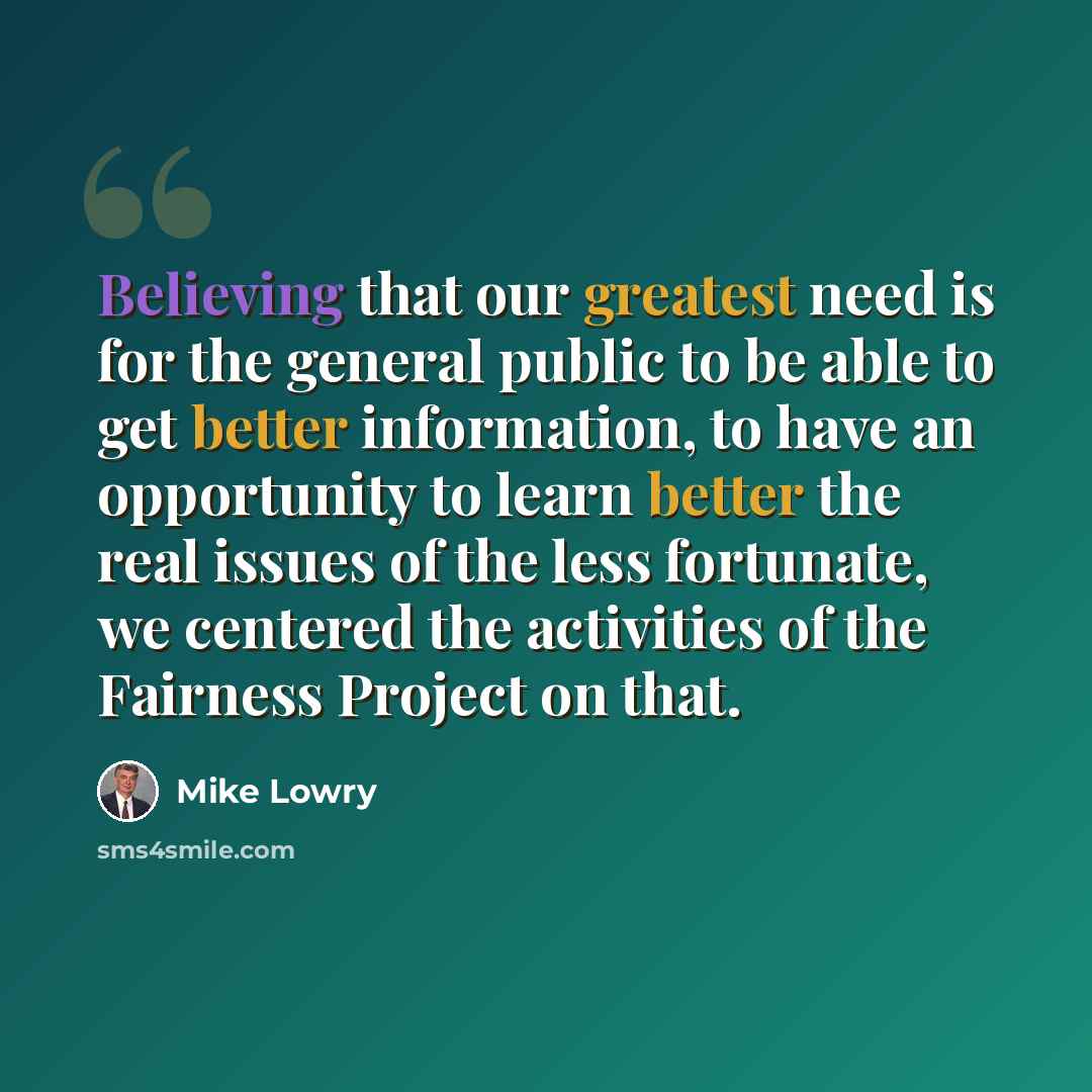 “Believing that our greatest need is for the general public to be able to get better information, to have an opportunity to learn better the real issues of the less fortunate, we centered the activities of the Fairness Project on that.” quote by Mike Lowry