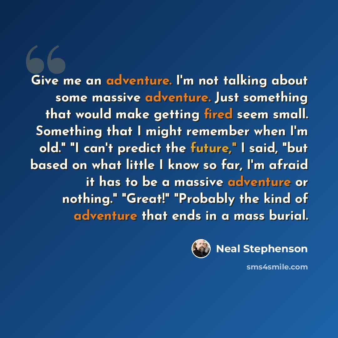 “Give me an adventure. I'm not talking about some massive adventure. Just something that would make getting fired seem small. Something that I might remember when I'm old." "I can't predict the future," I said, "but based on what little I know so far, I'm afraid it has to be a massive adventure or…” quote by Neal Stephenson