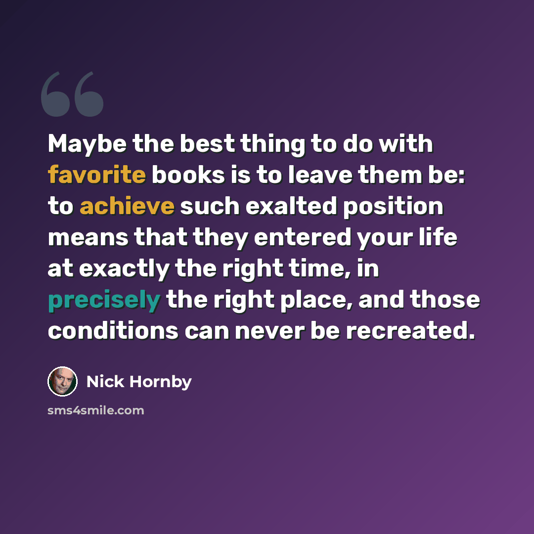 “Maybe the best thing to do with favorite books is to leave them be: to achieve such exalted position means that they entered your life at exactly the right time, in precisely the right place, and those conditions can never be recreated.” quote by Nick Hornby