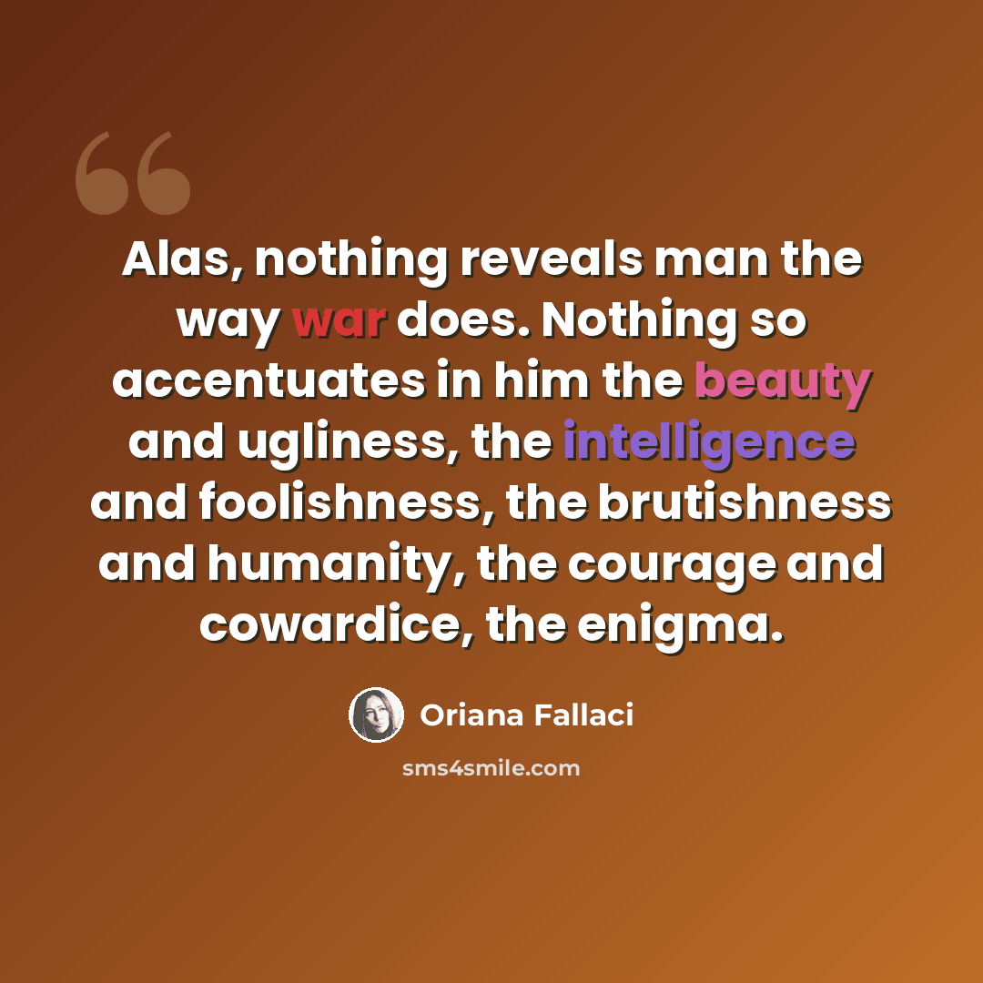 “Alas, nothing reveals man the way war does. Nothing so accentuates in him the beauty and ugliness, the intelligence and foolishness, the brutishness and humanity, the courage and cowardice, the enigma.” quote by Oriana Fallaci