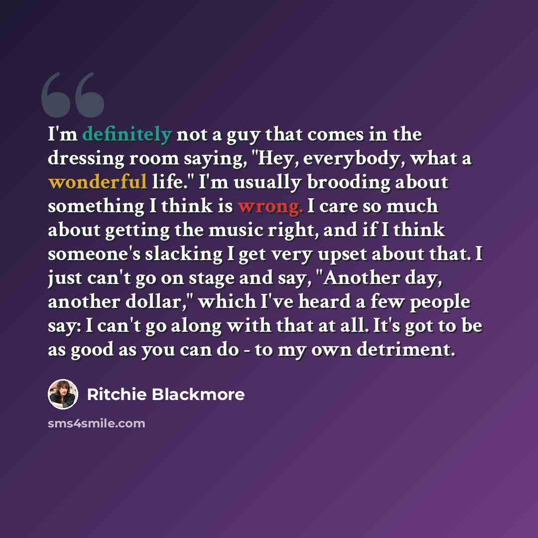 “I'm definitely not a guy that comes in the dressing room saying, "Hey, everybody, what a wonderful life." I'm usually brooding about something I think is wrong. I care so much about getting the music right, and if I think someone's slacking I get very upset about that. I just can't go on stage and…” quote by Ritchie Blackmore