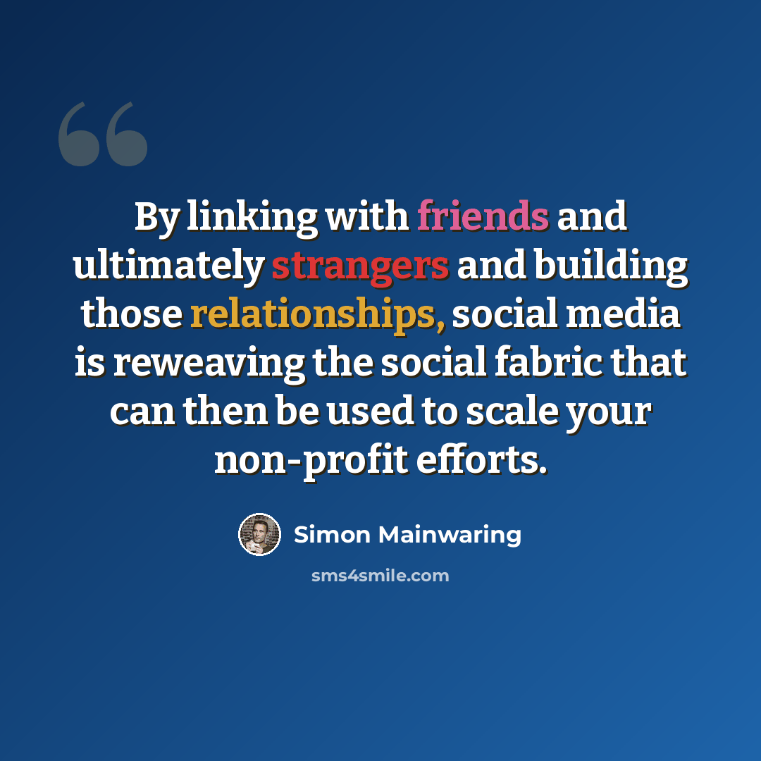 “By linking with friends and ultimately strangers and building those relationships, social media is reweaving the social fabric that can then be used to scale your non-profit efforts.” quote by Simon Mainwaring