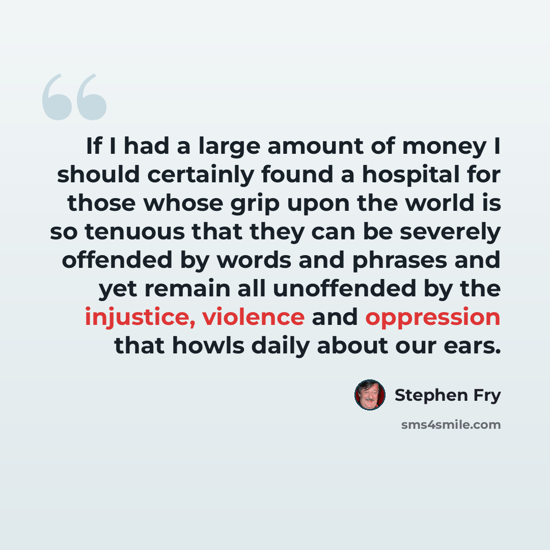 “If I had a large amount of money I should certainly found a hospital for those whose grip upon the world is so tenuous that they can be severely offended by words and phrases and yet remain all unoffended by the injustice, violence and oppression that howls daily about our ears.” quote by Stephen Fry