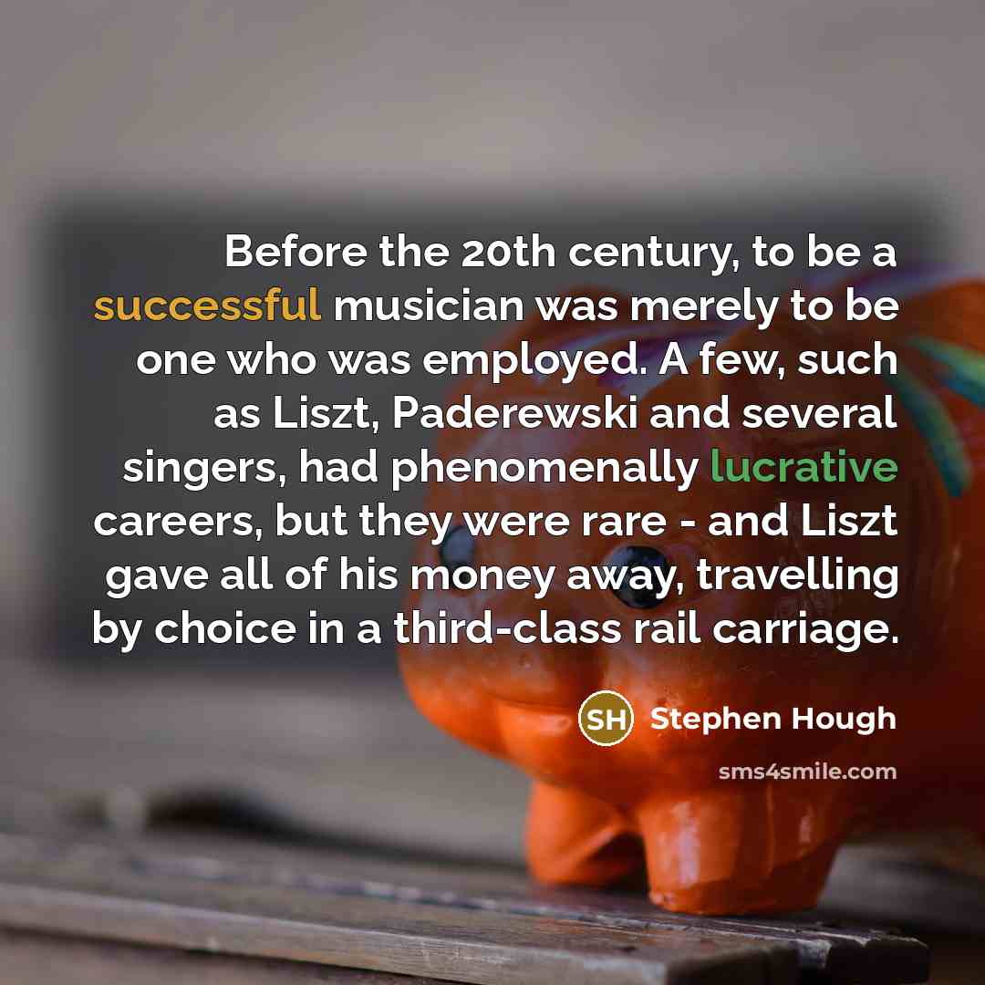 “Before the 20th century, to be a successful musician was merely to be one who was employed. A few, such as Liszt, Paderewski and several singers, had phenomenally lucrative careers, but they were rare - and Liszt gave all of his money away, travelling by choice in a third-class rail carriage.” quote by Stephen Hough