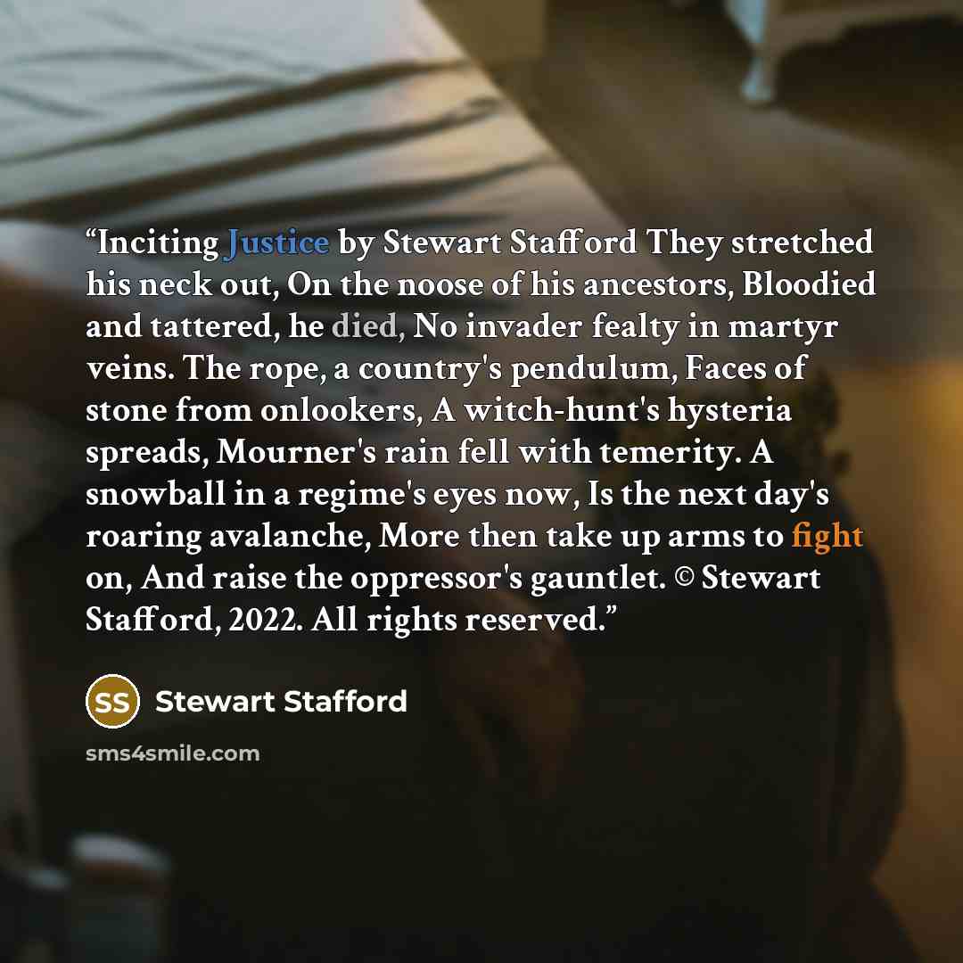“Inciting Justice by Stewart Stafford They stretched his neck out, On the noose of his ancestors, Bloodied and tattered, he died, No invader fealty in martyr veins. The rope, a country's pendulum, Faces of stone from onlookers, A witch-hunt's hysteria spreads, Mourner's rain fell with temerity. A…” quote by Stewart Stafford
