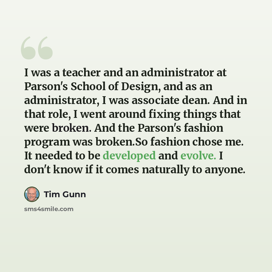 “I was a teacher and an administrator at Parson's School of Design, and as an administrator, I was associate dean. And in that role, I went around fixing things that were broken. And the Parson's fashion program was broken.So fashion chose me. It needed to be developed and evolve. I don't know if…” quote by Tim Gunn