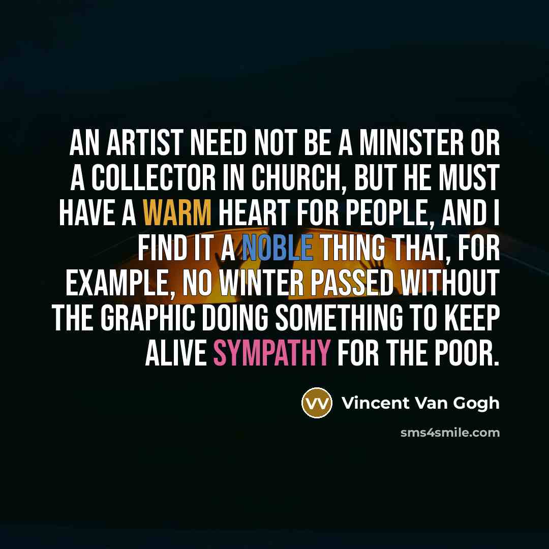 “An artist need not be a minister or a collector in church, but he must have a warm heart for people, and I find it a noble thing that, for example, no winter passed without The Graphic doing something to keep alive sympathy for the poor.” quote by Vincent Van Gogh