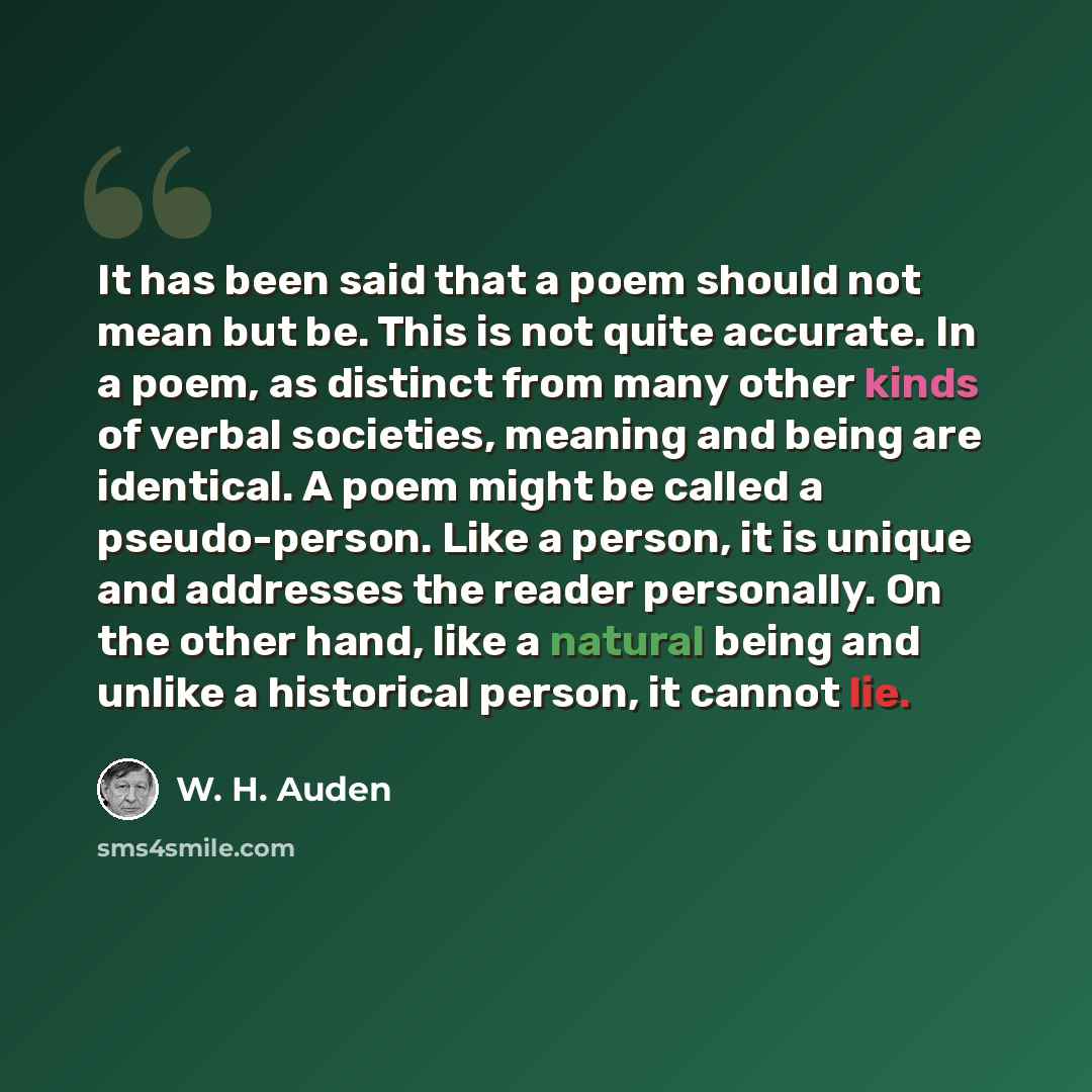 “It has been said that a poem should not mean but be. This is not quite accurate. In a poem, as distinct from many other kinds of verbal societies, meaning and being are identical. A poem might be called a pseudo-person. Like a person, it is unique and addresses the reader personally. On the other…” quote by W. H. Auden