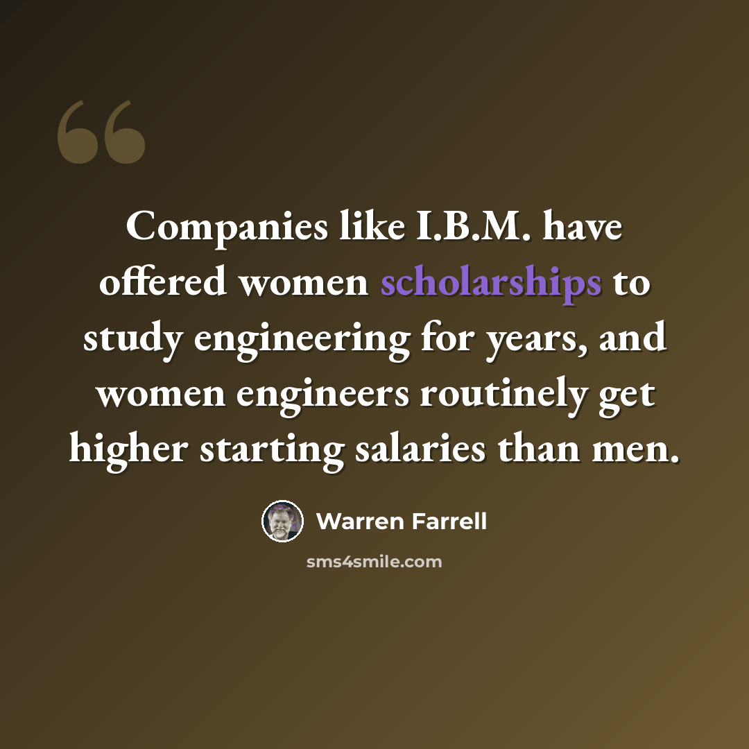 “Companies like I.B.M. have offered women scholarships to study engineering for years, and women engineers routinely get higher starting salaries than men.” quote by Warren Farrell