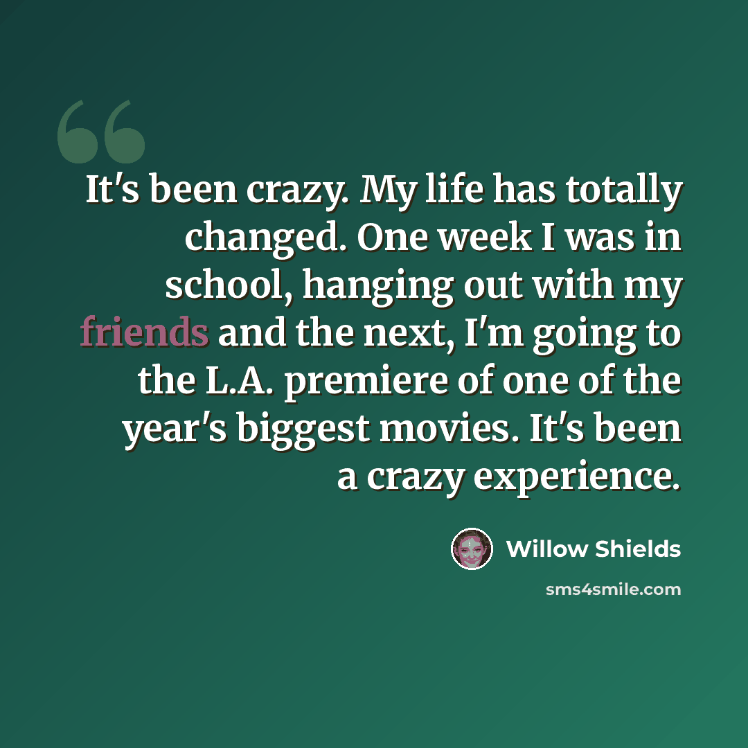 “It's been crazy. My life has totally changed. One week I was in school, hanging out with my friends and the next, I'm going to the L.A. premiere of one of the year's biggest movies. It's been a crazy experience.” quote by Willow Shields