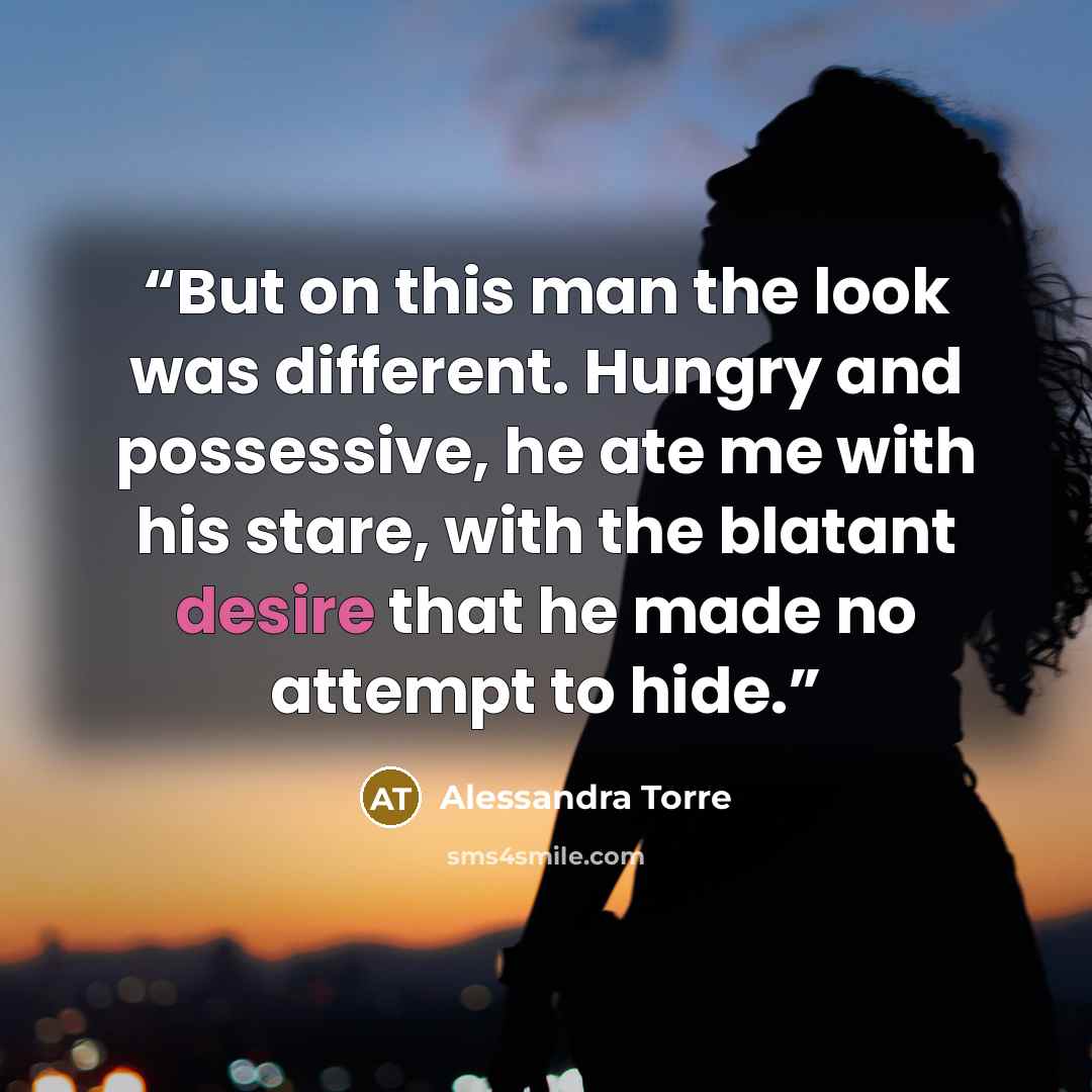 “But on this man the look was different. Hungry and possessive, he ate me with his stare, with the blatant desire that he made no attempt to hide.” quote by Alessandra Torre