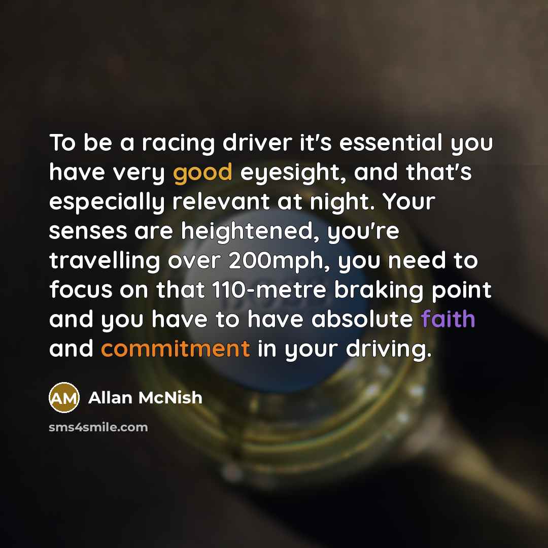 “To be a racing driver it's essential you have very good eyesight, and that's especially relevant at night. Your senses are heightened, you're travelling over 200mph, you need to focus on that 110-metre braking point and you have to have absolute faith and commitment in your driving.” quote by Allan McNish