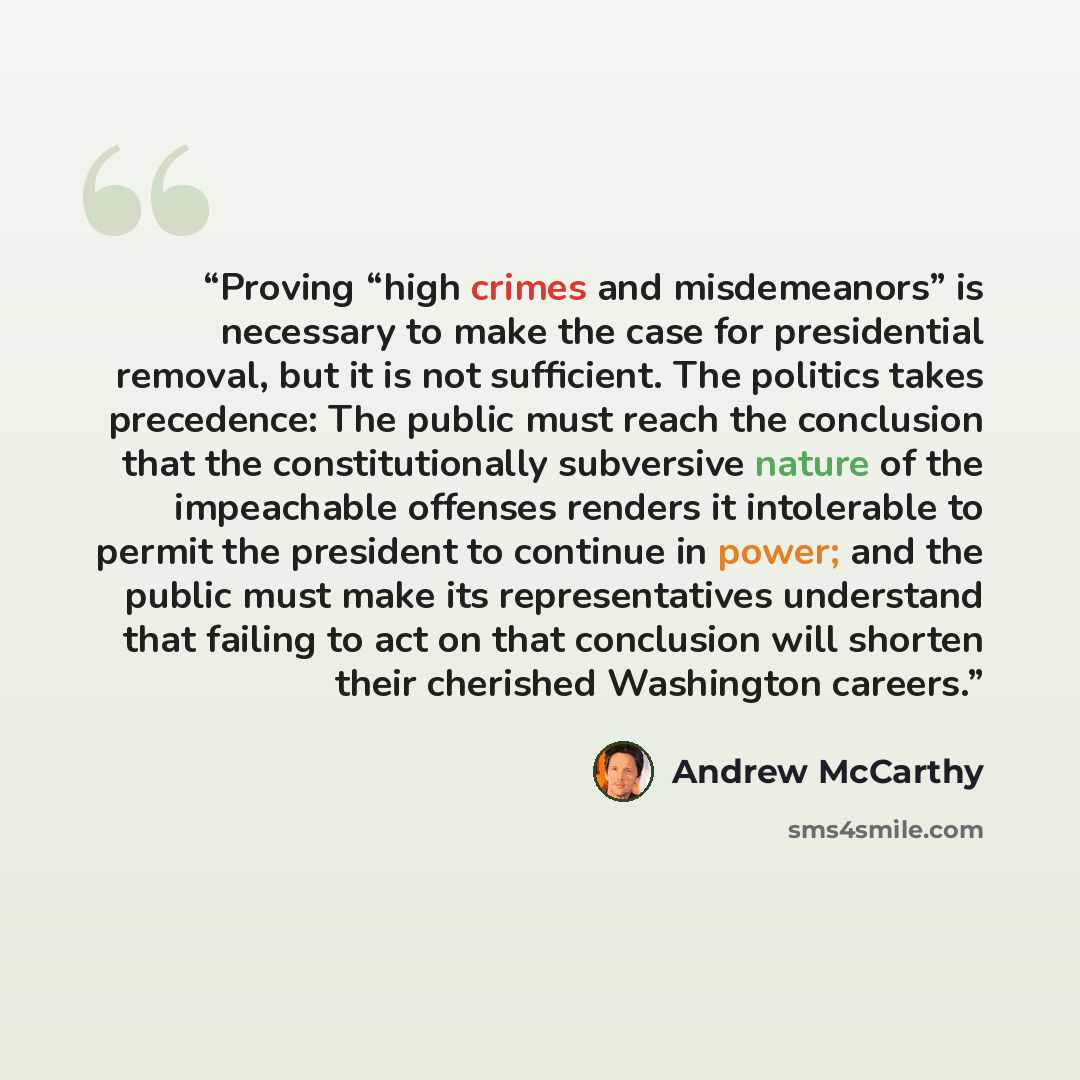 “Proving “high crimes and misdemeanors” is necessary to make the case for presidential removal, but it is not sufficient. The politics takes precedence: The public must reach the conclusion that the constitutionally subversive nature of the impeachable offenses renders it intolerable to permit the…” quote by Andrew McCarthy