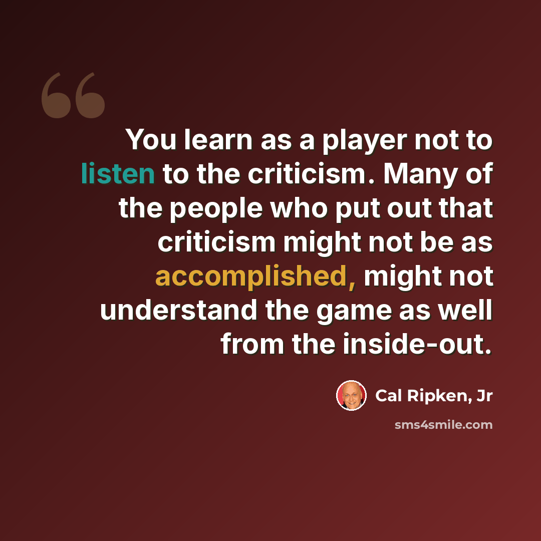 “You learn as a player not to listen to the criticism. Many of the people who put out that criticism might not be as accomplished, might not understand the game as well from the inside-out.” quote by Cal Ripken, Jr