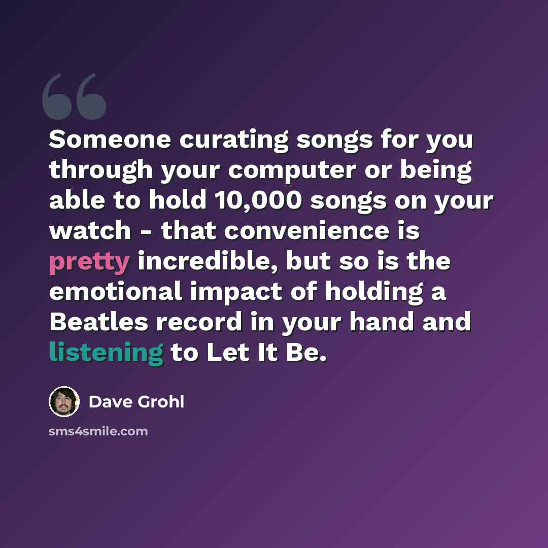 “Someone curating songs for you through your computer or being able to hold 10,000 songs on your watch - that convenience is pretty incredible, but so is the emotional impact of holding a Beatles record in your hand and listening to Let It Be.” quote by Dave Grohl