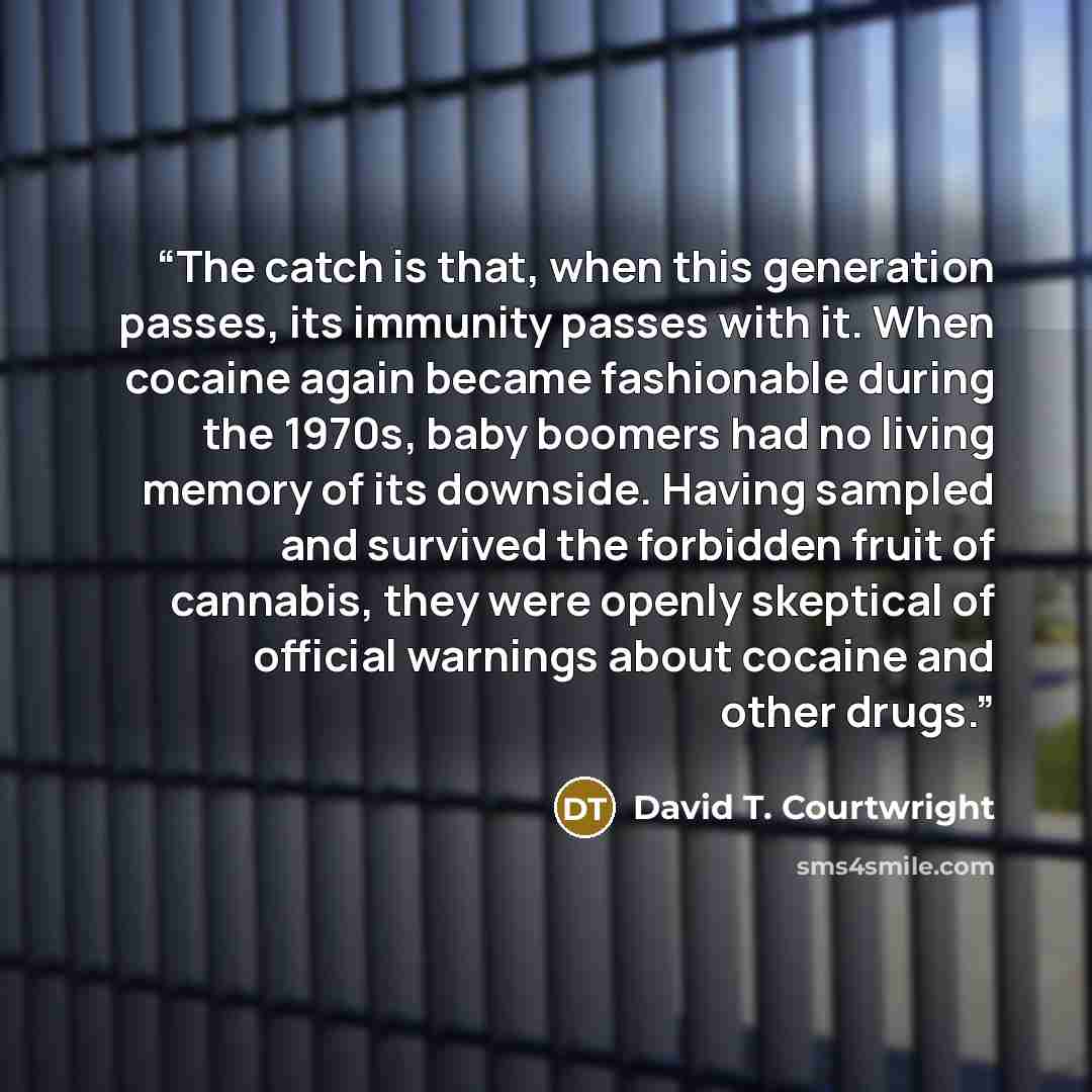 “The catch is that, when this generation passes, its immunity passes with it. When cocaine again became fashionable during the 1970s, baby boomers had no living memory of its downside. Having sampled and survived the forbidden fruit of cannabis, they were openly skeptical of official warnings about…” quote by David T. Courtwright