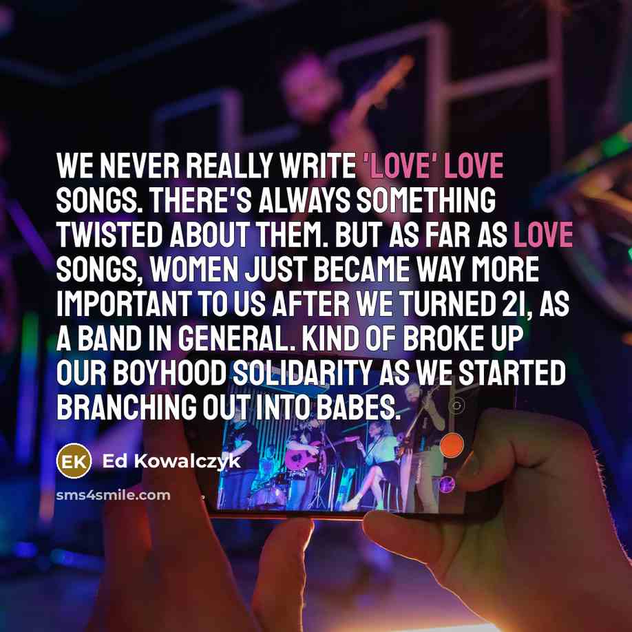 “We never really write 'love' love songs. There's always something twisted about them. But as far as love songs, women just became way more important to us after we turned 21, as a band in general. Kind of broke up our boyhood solidarity as we started branching out into babes.” quote by Ed Kowalczyk