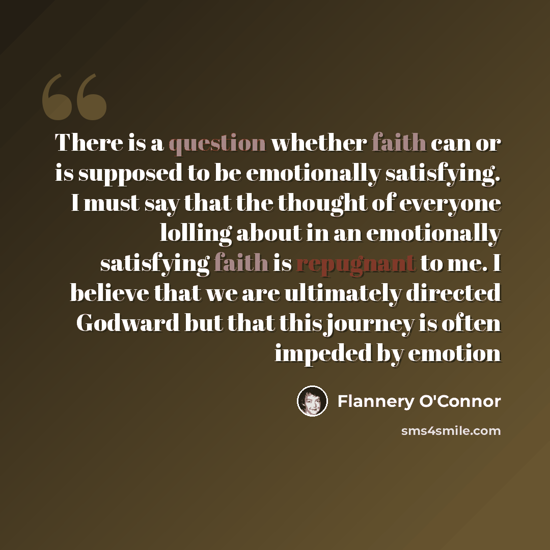 “There is a question whether faith can or is supposed to be emotionally satisfying. I must say that the thought of everyone lolling about in an emotionally satisfying faith is repugnant to me. I believe that we are ultimately directed Godward but that this journey is often impeded by emotion” quote by Flannery O'Connor