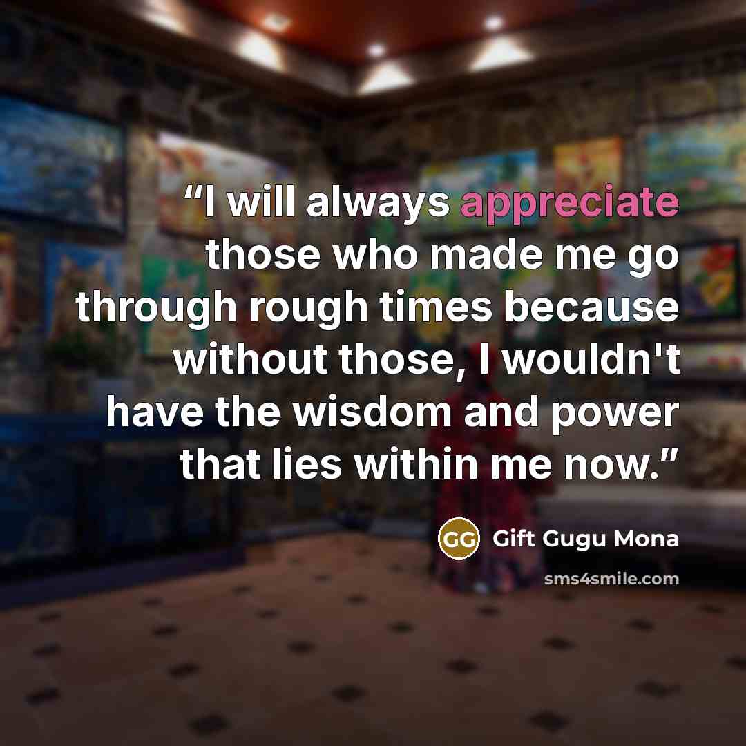 “I will always appreciate those who made me go through rough times because without those, I wouldn't have the wisdom and power that lies within me now.” quote by Gift Gugu Mona