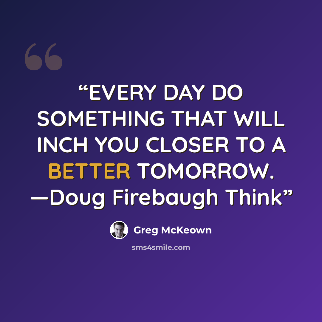 “EVERY DAY DO SOMETHING THAT WILL INCH YOU CLOSER TO A BETTER TOMORROW. —Doug Firebaugh Think” quote by Greg McKeown